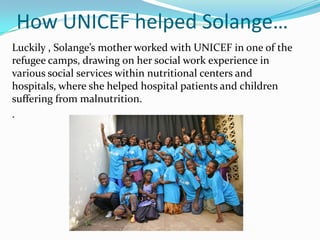 How UNICEF helped Solange…
Luckily , Solange’s mother worked with UNICEF in one of the
refugee camps, drawing on her social work experience in
various social services within nutritional centers and
hospitals, where she helped hospital patients and children
suffering from malnutrition.
.
 