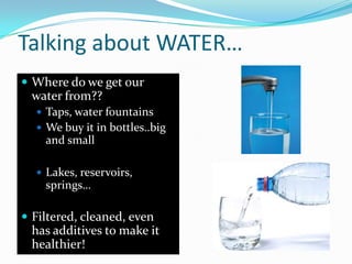 Talking about WATER…
 Where do we get our
water from??
 Taps, water fountains
 We buy it in bottles..big
and small
 Lakes, reservoirs,
springs…
 Filtered, cleaned, even
has additives to make it
healthier!
 