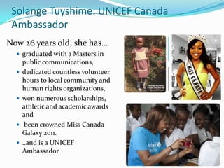 Solange Tuyshime: UNICEF Canada
Ambassador
Now 26 years old, she has…
 graduated with a Masters in
public communications,
 dedicated countless volunteer
hours to local community and
human rights organizations,
 won numerous scholarships,
athletic and academic awards
and
 been crowned Miss Canada
Galaxy 2011.
 ..and is a UNICEF
Ambassador
 