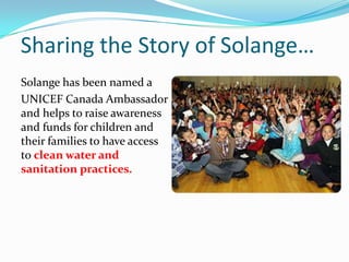 Sharing the Story of Solange…
Solange has been named a
UNICEF Canada Ambassador
and helps to raise awareness
and funds for children and
their families to have access
to clean water and
sanitation practices.
 