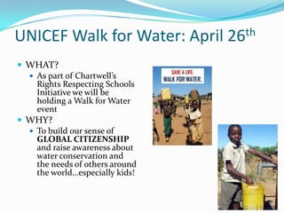 UNICEF Walk for Water: April 26th
 WHAT?
 As part of Chartwell’s
Rights Respecting Schools
Initiative we will be
holding a Walk for Water
event
 WHY?
 To build our sense of
GLOBAL CITIZENSHIP
and raise awareness about
water conservation and
the needs of others around
the world…especially kids!
 