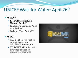 UNICEF Walk for Water: April 26th
 WHEN?
 Kick Off Assembly on
Monday April 5th
 Fundraising Campaign April
5th – April 24th
 Walk for Water April 26th
 WHO?
 SAC members will work to
raise awareness and
GENERATE momentum
 STUDENTS will build their
awareness and collect
sponsors for their walk
 