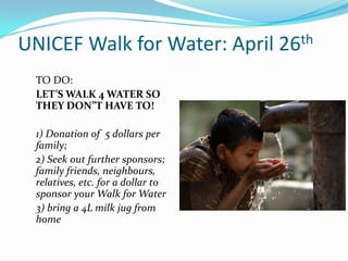 UNICEF Walk for Water: April 26th
TO DO:
LET’S WALK 4 WATER SO
THEY DON”T HAVE TO!
1) Donation of 5 dollars per
family;
2) Seek out further sponsors;
family friends, neighbours,
relatives, etc. for a dollar to
sponsor your Walk for Water
3) bring a 4L milk jug from
home
 