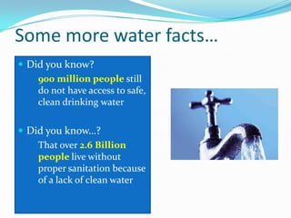 Some more water facts…
 Did you know?
 900 million people still
do not have access to safe,
clean drinking water
 Did you know…?
 That over 2.6 Billion
people live without
proper sanitation because
of a lack of clean water
 