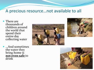 A precious resource…not available to all
 There are
thousands of
children around
the world that
spend their
entire day
collecting water
 …And sometimes
the water they
bring home is
not even safe to
drink
 