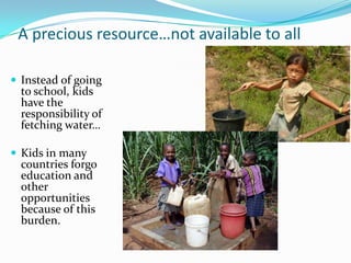 A precious resource…not available to all
 Instead of going
to school, kids
have the
responsibility of
fetching water…
 Kids in many
countries forgo
education and
other
opportunities
because of this
burden.
 