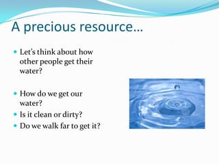 A precious resource…
 Let’s think about how
other people get their
water?
 How do we get our
water?
 Is it clean or dirty?
 Do we walk far to get it?
 