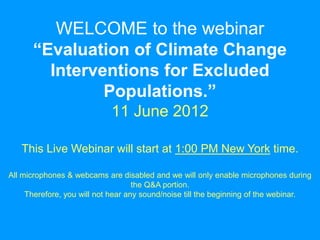 WELCOME to the webinar
      “Evaluation of Climate Change
        Interventions for Excluded
               Populations.”
                            11 June 2012

   This Live Webinar will start at 1:00 PM New York time.

All microphones & webcams are disabled and we will only enable microphones during
                                    the Q&A portion.
     Therefore, you will not hear any sound/noise till the beginning of the webinar.
 