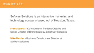 W H O W E AR E
Softway Solutions is an interactive marketing and
technology company based out of Houston, Texas.
W H O W E AR E
Frank Danna – Co-Founder of Parabox Creative and
Senior Director of Brand Strategy at Softway Solutions
Mike Metzler - Business Development Director at
Softway Solutions
 