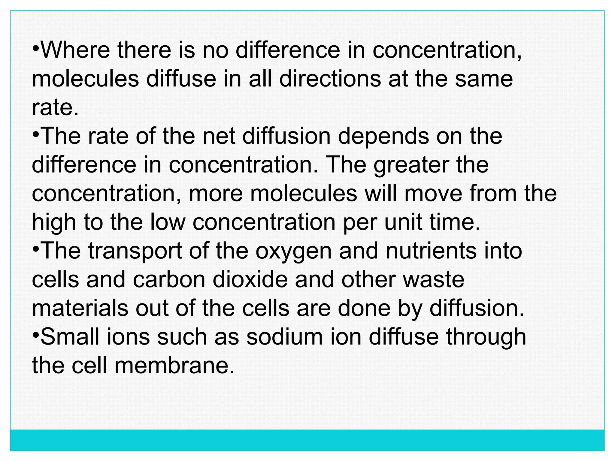 •Where there is no difference in concentration,
molecules diffuse in all directions at the same
rate.
•The rate of the net diffusion depends on the
difference in concentration. The greater the
concentration, more molecules will move from the
high to the low concentration per unit time.
•The transport of the oxygen and nutrients into
cells and carbon dioxide and other waste
materials out of the cells are done by diffusion.
•Small ions such as sodium ion diffuse through
the cell membrane.
 