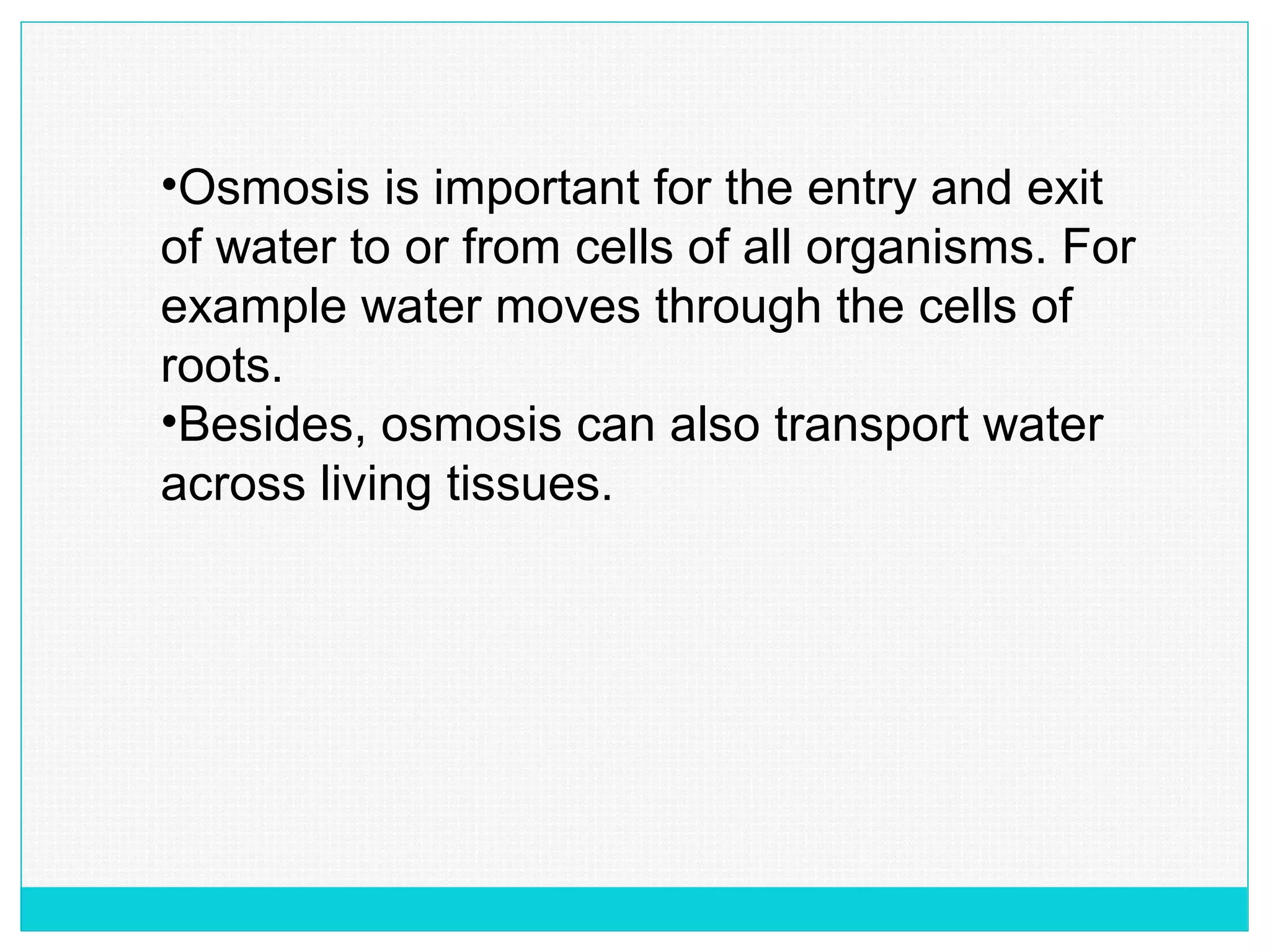 •Osmosis is important for the entry and exit
of water to or from cells of all organisms. For
example water moves through the cells of
roots.
•Besides, osmosis can also transport water
across living tissues.
 