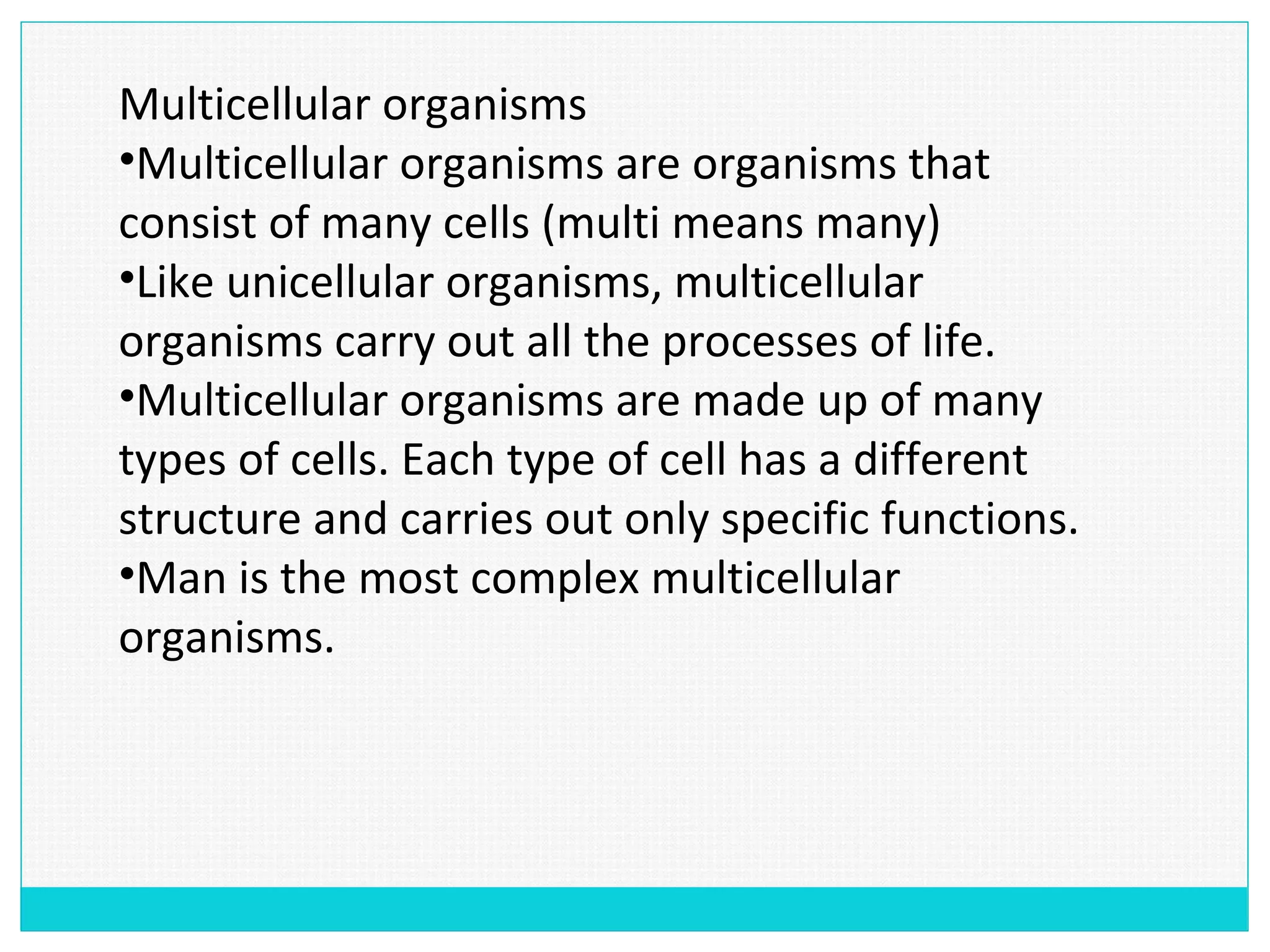 Multicellular organisms
•Multicellular organisms are organisms that
consist of many cells (multi means many)
•Like unicellular organisms, multicellular
organisms carry out all the processes of life.
•Multicellular organisms are made up of many
types of cells. Each type of cell has a different
structure and carries out only specific functions.
•Man is the most complex multicellular
organisms.
 