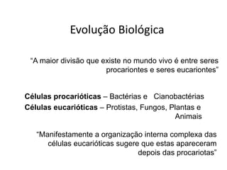 Evolução Biológica

 “A maior divisão que existe no mundo vivo é entre seres
                       procariontes e seres eucariontes”


Células procarióticas – Bactérias e Cianobactérias
Células eucarióticas – Protistas, Fungos, Plantas e
                                           Animais

   “Manifestamente a organização interna complexa das
      células eucarióticas sugere que estas apareceram
                                 depois das procariotas”
 