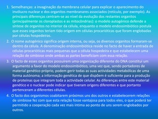 1. Semelhanças: a invaginação da membrana celular para explicar o aparecimento do
invólucro nuclear e dos organitos membranares associados (retículo, por exemplo). As
principais diferenças centram-se ao nível da evolução dos restantes organitos
(principalmente os cloroplastos e as mitocôndrias): o modelo autogénico defende a
síntese de organitos no interior da célula, enquanto o modelo endossimbiótico postula
que esses organitos teriam tido origem em células procarióticas que foram englobadas
por células hospedeiras.
2. O nome autogénico significa origem interna, ou seja, os diversos organitos formaram-se
dentro da célula. A denominação endossimbiótica reside no facto de haver a entrada de
células procarióticas mais pequenas que a célula hospedeira e que estabelecem uma
relação de simbiose onde ambas as partes beneficiam com essa relação.
3. O facto de esses organitos possuírem uma organização diferente do DNA constitui um
argumento a favor do modelo endossimbiótico, uma vez que, sendo portadores de
material genético próprio, podem gerir todas as suas actividades metabólicas de uma
forma autónoma; a informação genética de que dispõem é suficiente para a produção
de proteínas que integram toda a actividade celular. As diferenças entre este material
genético e o nuclear pode indicar que tiveram origens diferentes e que portanto
pertenceram a diferentes células.
4. O facto dos organismos coabitarem próximos uns dos outros e estabelecerem relações
de simbiose fez com que esta relação fosse vantajosa para todos eles, o que poderá ter
permitido a cooperação cada vez mais íntima ao ponto de uns serem englobados por
outros.
 