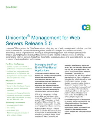 Data Sheet




                                  ®
Unicenter Management for Web
Servers Release 5.5
Unicenter® Management for Web Servers is an integrated set of web management tools that provides
in-depth web server performance management, web traffic analysis and online transaction
monitoring, all in a single solution. Its unique management approach from multiple perspectives
enables your organization to deliver fast, continuous and reliable end-user access to intranet,
extranet and Internet content. Predefined thresholds, corrective actions and automatic alerts put you
in control of web application performance.

Top Three Key Features
                                          Managing the Front                            availability or performance of your web
• Visibility into Web server Health &
  performance across vendors/ platforms
                                          End of Web-Based                              servers, you may not realize soon enough
                                                                                        that your web server went down or that
• Simulates and measures end-user         Applications                                  you are running out of system resources.
  experience on the Web server side       Traditional commercial websites have          Conversely, if you monitor the
• Comprehensive reports on Web visitors   evolved from simple publishing models to      performance of your web servers without
  behavior pattern and trends             sophisticated environments and                paying attention to visitors and patterns
                                          applications that are central to an           followed on the website, you will not have
What’s New                                organization’s growth and operations. If a    the information you need to make
• Historical data collection              web server is down or end users               strategic, revenue-generating decisions.
                                          experience slow response time when            Moreover, if you don’t monitor the
• Out-of-the-Box Web-Based Reports
                                          connecting to an internal or external site,   content, availability and response time of
• New Web Services Management                                                           the most popular paths followed on a
                                          productivity decreases, visitors shift to
  capabilities                                                                          website, you will not be able to prevent
                                          competitors’ sites and revenue is lost.
• Integration with Netegrity SiteMinder                                                 problems before visitors experience
                                          Web server management involves                errors or slow download times, and
• Same level of coverage across Web       ensuring that each component of the           consequently leave your site.
  server agent and platforms, including   overall web infrastructure is performing
  AIX and Mainframe Linux                 properly, HTTP requests are serviced          Unicenter Management for Web Servers
                                          promptly, and transactions on the back-       by providing unique comprehensive and
Supporting Environments
                                          end systems are executed in time, while       intelligent management from different
• Windows 2000, XP, 2003                  securing a positive end-user experience.      perspectives offers the tools
• Linux (Intel)                                                                         organizations need to improve end-user
                                          At the same time, there are additional        satisfaction, keep their eBusinesses
• Unix (Solaris, AIX)                     factors to consider. Web servers must be      running smoothly and maximize customer
• Mainframe Linux is available in         managed from multiple approaches. For         retention.
  prior product release                   example, if you analyze visitors’ access
                                          and behavior without monitoring the
 