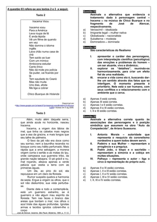 A questão 03 refere-se aos textos 2 e 3 a seguir.
                                                                           Questão 03
                             Texto 2                                            Assinale a alternativa que evidencia o
                                                                                tratamento dado à personagem central –
                         Iracema Voou                                           Iracema     na música de Chico Buarque e no
                                                                                fragmento        de     José    de  Alencar,
                     Iracema voou                                               respectivamente.
                     Para a América                                        a)   Verossímil – idealizada
                     Leva roupa de lã                                      b)   Imigrante legal – mulher nativa
                     E anda lépida                                         c)   Globalizada – nacionalista
                     Vê um filme de quando                                 d)   Subalterna – modesta
                     em vez                                                e)   Dominadora dominada
                     Não domina o idioma
                                                                           Questão 04
                     inglês
                                                                                São características do Realismo
                     Lava chão numa casa de
                     chá
                                                                                I.      apresentar o caráter das personagens,
                     Tem saído ao luar
                                                                                        com interpretação científica (psicológica)
                     Com um mímico
                                                                                        das emoções e problemas do homem –
                     Ambiciona estudar
                                                                                        um ser atuante, vivo e dinâmico;
                     Canto lírico
                                                                                II.     explorar os “detalhes”, reunindo-os
                     Não dá mole pra polícia
                                                                                        harmoniosamente, para criar um efeito
                     Se puder, vai ficando por
                                                                                        fiel de uma realidade;
                     lá
                                                                                III.    encarar a vida como ela é, buscando dar-
                     Tem saudade do Ceará
                                                                                        lhe um sentido através dos fatos que se
                     Mas não muita
                                                                                        interligam. O momento presente é
                     Uns dias, afoita
                                                                                        prioritário. Nele está o ser humano, com
                     Me liga a cobrar
                                                                                        seus conflitos e o relacionamento com o
                                                                                        ambiente que o cerca.
                   Chico Buarque de Holanda
                                                                           a)   Apenas II está correta.
                                                           Disponível em
                                                                           b)   Apenas III está correta.
     <http:///www.google.com.br/search?q=iracema+voou&meta=cr%3Dcoun       c)   Apenas I e II estão corretas.
                                             tryBR> Acesso em 5 ag 2009.   d)   Apenas II e III estão corretas.
                                                                           e)   I, II e III estão corretas.
                             Texto 3
                                                                           Questão 05
                 Além, muito além daquela serra,                                Assinale a alternativa correta quanto às
           que ainda azula no horizonte, nasceu                                 associações das personagens e à posição
           Iracema.                                                             simbólica que assumem na obra “Auto da
                 Iracema, a virgem dos lábios de                                Compadecida”, de Ariano Suassuna.
           mel, que tinha os cabelos mais negros
           que a asa da graúna, e mais longos que                               I.      Antonio Morais – autoridade que
           seu talhe de palmeira.                                                       representa o resquício do coronelismo
                  O favo da jati não era doce como                                      nordestino a quem todos devem servir.
           seu sorriso; nem a baunilha recendia no                              II.     Padeiro e sua Mulher – representam a
           bosque como seu hálito perfumado. Mais                                       arrogância e a preguiça.
           rápida que a ema selvagem, a morena                                  III.    Padre João, o bispo e o sacristão –
           virgem corria o sertão e as matas do Ipu,                                    representam a simonia e a cobiça em
           onde campeava sua guerreira tribo, da                                        muitas situações.
           grande nação tabajara. O pé grácil e nu,                             IV.     Palhaço – representa o autor – liga o
           mal roçando, alisava apenas a verde                                          circo à representação do próprio auto.
           pelúcia que vestia a terra com as
           primeiras águas.                                                a)   Apenas II e III estão corretas.
                  Um dia, ao pino do sol, ela                              b)   Apenas I, II e III estão corretas.
           repousava em um claro da floresta.                              c)   Apenas I, II e IV estão corretas.
                  Rumor suspeito quebra a harmonia                         d)   Apenas I, III e IV estão corretas.
           da sesta. Ergue a virgem os olhos, que o                        e)   I, II, III e IV estão corretas.
           sol não deslumbra; sua vista perturba-
           se.
                 Diante dela e todo a contemplá-la,
           está um guerreiro estranho, se é
           guerreiro e não algum mau espírito da
           floresta. Tem nas faces o branco das
           areias que bordam o mar; nos olhos o
           azul triste das águas profundas. Ignotas
           armas e tecidos ignotos cobrem-lhe o
           corpo
       José de Alencar. Iracema. São Paulo: Moderna, 1984. p. 11-12.
 