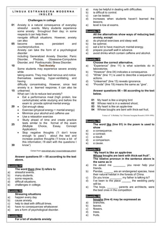 a)    may be helpful in dealing with difficulties.
   LÍNGUA ESTRANGEIRA MODERNA                                               b)    is difficult to control.
              INGLÊS
                                                                            c)    can be tested.
                                                                            d)    increases when students haven’t learned the
                  Challenges in college
                                                                                  lessons.
   01    Anxiety is a natural consequence of everyday                       e)    level is low at exams.
         stressful events. Many students experience
         some anxiety throughout their day; in some                         Questão 04
         respects it can help them                                               All the alternatives show ways of reducing test
         navigate difficult situations. However, anxiety                         anxiety, except
         can also                                                           a)   do physical exercises and sleep well.
   05    become           severe,           persistent      and             b)   be optimist.
         counterproductive.                                                 c)   eat a lot to have maximum mental energy.
         Anxiety can take the form of a psychological                       d)   prepare yourself well in advance.
         disorder                                                           e)   avoid drinks which contain caffeine and alcohol.
         including Generalized Anxiety Disorder, Panic
         Disorder,       Phobias,       Obsessive-Compulsive                Questão 05
         Disorder, and Posttraumatic Stress Disorder.                            Choose the correct alternative.
   10                         Test Anxiety                                  a)   “Experience” (line 11) is what scientists do in
         Some students may experience severe anxiety                             laboratories.
         while                                                              b)   “However” (line 04) indicates a consequence.
         taking exams. They may feel nervous and notice                     c)   “While” (line 11) is used to describe a sequence of
         themselves sweating, hyper-ventilating, and                             actions.
         having                                                             d)   “Unlearned” (line 15) reveals ignorance.
         difficulty concentrating. However, since test                      e)   “Provide” (line 19) means the same as “give”.
         anxiety is a learned response, it can also be
   15    unlearned.                                                               Answer questions 06 – 08 according to the text
         What can I do to reduce test anxiety?                                    below.
         • Eat a performance meal (high protein, low
               carbohydrate) while studying and before the                       01   My heart is like a singing bird
               exam to provide optimal mental energy                             02   Whose nest is in a watered shoot;
   20    • Get enough sleep                                                      03   My heart is like an apple-tree
         • Exercise (physical energy = mental energy)                            04   Whose boughs are bent with thick-set fruit;
         • Minimize your alcohol and caffeine use
         • Use a relaxation exercise
                                                                                          Extract of ‘A Birthday’ by Christina Georgina Rossetti (1830-1894).

         • Study ahead of time and create practice                          Questão 06
               tests similar to the format of the exam                           The word like (line 01) in the poem is used to
   25
               (Multiple     Choice,        Essay,     Concept
                                                                                 show
               Application)
                                                                            a)   a consequence.
         • Stop negative thoughts (“I don’t know                            b)   a contrast.
               enough to pass”)          about the test and                 c)   a result.
               increase positive thoughts (“I know a lot of                 d)   a comparison.
               this information; I’ll start with the questions I            e)   a cause.
   30          know”)

                     Extract from www.lehigh.edu/~incso/challenges.shtml)
                                                                            Questão 07
                                                                                 “My heart is like an apple-tree
        Answer questions 01 – 05 according to the text                           Whose boughs are bent with thick-set fruit”.
        above.                                                                   The relative pronoun in the sentence above is
                                                                                 the same as in
Questão 01                                                                  a)   He asked me ________ you never help your
     The word them (line 3) refers to                                            friends.
a)   stressful events.                                                      b)   Pandas, ______ are an endangered species, have
b)   many students.                                                              their natural habitat in the forests of China.
c)   some respects.                                                         c)   Do you know ________ my father is talking to?
d)   difficult situations.                                                  d)   I’ve been to the place ______ the wedding party
e)   challenges in college.                                                      will be.
                                                                            e)   The boys, _______ parents are architects, were
Questão 02                                                                       the best ones in the competition.
     Stressing situations
a)   happen every day.                                                      Questão 08
b)   cause anxiety.                                                              boughs (line 4) may be expressed as
c)   help to deal with difficult times.                                     a)   branches.
d)   have no consequences whatsoever.                                       b)   leaves.
e)   are a form of psychological disorder.                                  c)   flowers.
                                                                            d)   trees.
Questão 03                                                                  e)   fruits.
     For a lot of students anxiety
 