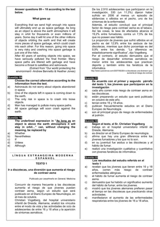 Answer questions 09 – 10 according to the text                     De los 2.910 adolescentes que participaron en la
     below.                                                             investigación, 330 (un 11,3%) dijeron haber
                                                                        sufrido en 2006 al menos un episodio de
                    What goes up                                        sibilancias o silbidos en el pecho, uno de los
                                                                        síntomas de la enfermedad.
     Everything that we send high enough into space                     Además, el estudio concluyó que el principal
     will ultimately end up as space garbage. As long                   factor de riesgo para contraer asma es el tabaco.
     as an object is above the earth atmosphere it will                 Así las cosas, la tasa de afectados alcanza el
     stay in orbit for thousands or even millions of                    19,2% entre fumadores, contra un 7,5% de los
     years. Some day it will hit one of the other millions              que no poseen ese hábito.
     of objects orbiting the earth and that will create                 La proporción de jóvenes que sufrió silbidos en el
     more pieces of space garbage, which could crash                    pecho es del 12,9% entre los asiduos de las
     into each other. For this reason, going into space                 discotecas, mientras que dicho porcentaje es del
     is very risky and crashing into space garbage is                   9,9% entre los demás. “La diferencia es
     just one of the risks.                                             estadísticamente significativa”, dijo Vogelberg.
     After 40 years of sending objects into space, we                   Por el contrario, el estudio demuestra que el
     have seriously polluted the final frontier. Many                   riesgo de desarrollar síntomas asmáticos es
     space paths are littered with garbage and have                     menor entre los adolescentes que practican
     become a threat to satellites and astronauts.                      deporte y también entre los fanáticos de la
                   (Extract from “Our world protecting the              informática.
      environment’- Andrew Bennetto & Heather Jones)                   http://www.queciencia.com/2007/09/28/ir-a-discotecas-una-diversion-que-
                                                                                                                 aumenta-el-riesgo-de-contraer

Questão 09                                                        Questão 01
     Choose the correct alternative according to the                    De acuerdo con el primer y segundo párrafo
     information from the text.                                         del texto 1, los jóvenes que participaron en la
a)   Astronauts do not worry about objects abandoned                    investigación
     in space.                                                    a)    cada año corren más riesgo de contraer asma en
b)   One of the objects left in space is coming down to                 las discotecas.
     the earth.                                                   b)    están preparando un estudio que será publicado
c)   The only risk in space is to crash into loose                      en octubre de este año.
     objects.                                                     c)    tenían entre 16 y 18 años.
d)   Man has managed to pollute many space paths.                 d)    publican frecuentemente estudios en el Diario
e)   All space garbage will soon crash against the                      Europeo de Neumología.
     earth.                                                       e)    son el principal grupo de riesgo de enfermedades
                                                                        al pulmón.
Questão 10
     The underlined expression in ”As long as an                  Questão 02
     object is above the earth atmosphere it will                       Según el texto, el Sr. Christian Vogelberg
     stay in orbit…” can, without changing the                    a)    trabaja en el hospital universitario infantil de
     meaning, be replaced by                                            Dresde, Alemania.
a)   Whether                                                      b)    es director en el Diario Europeo de neumología.
b)   Nevertheless                                                 c)    afirma que hay una gran diferencia entre los
c)   If                                                                 jóvenes fumadores y los que no lo son.
d)   Unless                                                       d)    en su juventud fue asiduo a las discotecas y al
e)   Although                                                           hábito de fumar.
                                                                  e)    realizó una investigación cualitativa y cuantitativa
                                                                        con jóvenes fanáticos de informática.
   LÍNGUA ESTRANGEIRA MODERNA
             ESPANHOL                                             Questão 03
                                                                        Los resultados del estudio referido en el
                       TEXTO 1                                          texto 1
                                                                  a)    revelan que los jóvenes que tienen entre 16 y 18
Ir a discotecas, una diversión que aumenta el riesgo                    años,    corren     más     riesgo   de    contraer
                     de contraer asma                                   enfermedades alérgicas.
                                                                  b)    el hábito de fumar aumenta el riesgo de contraer
                 Publicado por cesarlmerlo en General, Medicina         asma.
                                                                  c)    demuestra que ha habido un significativo aumento
     Concurrir de manera frecuente a las discotecas                     del hábito de fumar, entre los jóvenes.
     aumenta el riesgo de que jóvenes puedan                      d)    mostró que los jóvenes alemanes prefieren pasar
     contraer asma, según un estudio que será                           el tiempo en las discotecas que practicando otras
     publicado en el Diario Europeo de Neumología, en                   actividades.
     el mes de octubre.                                           e)    manifestaron el aumento de las enfermedades
     Christian Vogelberg, del hospital universitario                    respiratorias entre los jóvenes de 16 a 18 años.
     infantil de Dresde, Alemania, analizó los vínculos
     entre el modo de vida y las actividades de ocio de
     adolescentes de entre 16 y 18 años y la aparición
     de síntomas asmáticos.
 
