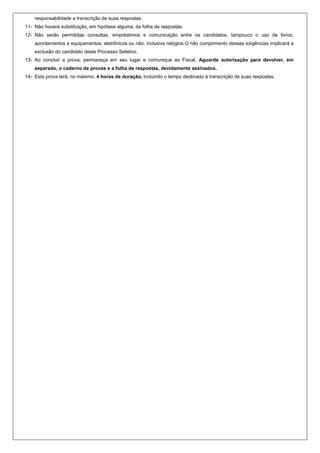 responsabilidade a transcrição de suas respostas.
11- Não haverá substituição, em hipótese alguma, da folha de respostas.
12- Não serão permitidas consultas, empréstimos e comunicação entre os candidatos, tampouco o uso de livros,
    apontamentos e equipamentos, eletrônicos ou não, inclusive relógios.O não cumprimento dessas exigências implicará a
    exclusão do candidato deste Processo Seletivo.
13- Ao concluir a prova, permaneça em seu lugar e comunique ao Fiscal. Aguarde autorização para devolver, em
    separado, o caderno de provas e a folha de respostas, devidamente assinados.
14- Esta prova terá, no máximo, 4 horas de duração, incluindo o tempo destinado à transcrição de suas respostas.
 