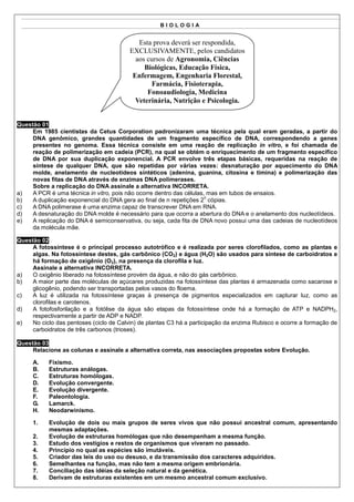 BIOLOGIA


                                            Esta prova deverá ser respondida,
                                         EXCLUSIVAMENTE, pelos candidatos
                                           aos cursos de Agronomia, Ciências
                                              Biológicas, Educação Física,
                                          Enfermagem, Engenharia Florestal,
                                                Farmácia, Fisioterapia,
                                               Fonoaudiologia, Medicina
                                           Veterinária, Nutrição e Psicologia.


Questão 01
     Em 1985 cientistas da Cetus Corporation padronizaram uma técnica pela qual eram geradas, a partir do
     DNA genômico, grandes quantidades de um fragmento específico de DNA, correspondendo a genes
     presentes no genoma. Essa técnica consiste em uma reação de replicação in vitro, e foi chamada de
     reação de polimerização em cadeia (PCR), na qual se obtém o enriquecimento de um fragmento específico
     de DNA por sua duplicação exponencial. A PCR envolve três etapas básicas, requeridas na reação de
     síntese de qualquer DNA, que são repetidas por várias vezes: desnaturação por aquecimento do DNA
     molde, anelamento de nucleotídeos sintéticos (adenina, guanina, citosina e timina) e polimerização das
     novas fitas de DNA através de enzimas DNA polimerases.
     Sobre a replicação do DNA assinale a alternativa INCORRETA.
a)   A PCR é uma técnica in vitro, pois não ocorre dentro das células, mas em tubos de ensaios.
                                                                      n
b)   A duplicação exponencial do DNA gera ao final de n repetições 2 cópias.
c)   A DNA polimerase é uma enzima capaz de transcrever DNA em RNA.
d)   A desnaturação do DNA molde é necessário para que ocorra a abertura do DNA e o anelamento dos nucleotídeos.
e)   A replicação do DNA é semiconservativa, ou seja, cada fita de DNA novo possui uma das cadeias de nucleotídeos
     da molécula mãe.

Questão 02
     A fotossíntese é o principal processo autotrófico e é realizada por seres clorofilados, como as plantas e
     algas. Na fotossíntese destes, gás carbônico (CO2) e água (H2O) são usados para síntese de carboidratos e
     há formação de oxigênio (O2), na presença da clorofila e luz.
     Assinale a alternativa INCORRETA.
a)   O oxigênio liberado na fotossíntese provém da água, e não do gás carbônico.
b)   A maior parte das moléculas de açúcares produzidas na fotossíntese das plantas é armazenada como sacarose e
     glicogênio, podendo ser transportadas pelos vasos do floema.
c)   A luz é utilizada na fotossíntese graças à presença de pigmentos especializados em capturar luz, como as
     clorofilas e carotenos.
d)   A fotofosforilação e a fotólise da água são etapas da fotossíntese onde há a formação de ATP e NADPH2,
     respectivamente a partir de ADP e NADP.
e)   No ciclo das pentoses (ciclo de Calvin) de plantas C3 há a participação da enzima Rubisco e ocorre a formação de
     carboidratos de três carbonos (trioses).

Questão 03
     Relacione as colunas e assinale a alternativa correta, nas associações propostas sobre Evolução.

     A.    Fixismo.
     B.    Estruturas análogas.
     C.    Estruturas homólogas.
     D.    Evolução convergente.
     E.    Evolução divergente.
     F.    Paleontologia.
     G.    Lamarck.
     H.    Neodarwinismo.

     1.    Evolução de dois ou mais grupos de seres vivos que não possui ancestral comum, apresentando
           mesmas adaptações.
     2.    Evolução de estruturas homólogas que não desempenham a mesma função.
     3.    Estudo dos vestígios e restos de organismos que viveram no passado.
     4.    Princípio no qual as espécies são imutáveis.
     5.    Criador das leis do uso ou desuso, e da transmissão dos caracteres adquiridos.
     6.    Semelhantes na função, mas não tem a mesma origem embrionária.
     7.    Conciliação das idéias da seleção natural e da genética.
     8.    Derivam de estruturas existentes em um mesmo ancestral comum exclusivo.
 