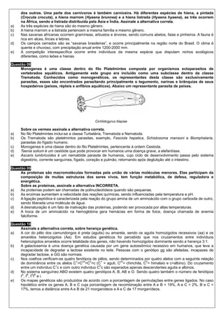 dos outros. Uma parte dos carnívoros é também carniceira. Há diferentes espécies de hiena, a pintada
     (Crocuta crocuta), a hiena marrom (Hyaena brunnea) e a hiena listrada (Hyaena hyaena), as três ocorrem
     na África, sendo a listrada distribuída pela Ásia e Índia. Assinale a alternativa correta.
a)   As três espécies de hiena são do mesmo gênero.
b)   A hiena marrom e a listrada pertencem a mesma família e mesmo gênero.
c)   Nas savanas africanas ocorrem gramíneas, arbustos e árvores, sendo comuns abetos, faias e pinheiros. A fauna é
     rica em alces, linces e lebres.
d)   Os campos cerrados são as “savanas brasileiras”, e ocorre principalmente na região norte do Brasil. O clima é
     quente e chuvoso, com precipitação anual entre 1200-2000 mm.
e)   A competição interespecífica ocorre entre indivíduos da mesma espécie que disputam nichos ecológicos
     diferentes, como leões e hienas.

Questão 08
     Monogenea é uma classe dentro do filo Platelmintes composta por organismos ectoparasitos de
     vertebrados aquáticos. Antigamente este grupo era incluído como uma subclasse dentro da classe
     Trematoda. Conhecidos como monogenéticos, os representantes desta classe são exclusivamente
     parasitas, esses são encontrados parasitando principalmente o tegumento, narinas e brânquias de seus
     hospedeiros (peixes, répteis e anfíbios aquáticos). Abaixo um representante parasita de peixes.




                                                Cichlidogyrus tilapiae

     Sobre os vermes assinale a alternativa correta.
a)   No filo Platelmintes inclui-se a classe Turbelária, Trematoda e Nematoda.
b)   Os Trematoda são platelmintos parasitas, exemplo, Fasciola hepatica, Schistosoma mansoni e Biomphalaria,
     parasitas do fígado humano.
c)   Monogenea é uma classe dentro do filo Platelmintes, pertencente à ordem Cestoda.
d)   Taenia solium é um cestóide que pode provocar em humanos uma doença grave, a elefantíase.
e)   Ascaris lumbricoides é um nematóide parasita de humanos, cujo ciclo de desenvolvimento passa pelo sistema
     digestório, corrente sanguínea, fígado, coração e pulmão, retornando após deglutição até o intestino.

Questão 09
     As proteínas são macromoléculas formadas pela união de várias moléculas menores. Elas participam da
     composição de muitas estruturas dos seres vivos, tem função metabólica, de defesa, reguladora e
     energética.
     Sobre as proteínas, assinale a alternativa INCORRETA.
a)   As proteínas podem ser chamadas de polinucleotídeos quando são pequenas.
b)   As enzimas aumentam a velocidade das reações químicas, sendo influenciadas pela temperatura e pH.
c)   A ligação peptídica é caracterizada pela reação do grupo amina de um aminoácido com o grupo carboxila de outro,
     sendo liberada uma molécula de água.
d)   A desnaturação é um fato de inativação das proteínas, podendo ser provocada por altas temperaturas.
e)   A troca de um aminoácido na hemoglobina gera hemácias em forma de foice, doença chamada de anemia
     falciforme.

Questão 10
     Assinale a alternativa correta, sobre herança genética.
a)   A cor do pêlo dos camundongos é preta (agutis) ou amarela, sendo os agutis homozigotos recessivos (aa) e os
     amarelos heterozigotos (Aa). Em estudos genéticos foi percebido que nos cruzamentos entre indivíduos
     heterozigotos amarelos ocorre letalidade dos genes, não havendo homozigotos dominante sendo a herança 3:1.
b)   A galactosemia é uma doença genética causada por um gene autossômico recessivo em humanos, que leva a
     incapacidade de degradar a lactose existente no leite. Pessoas com o genótipo gg são afetadas, incapazes de
     degradar lactose, e GG são normais.
c)   Nos coelhos verificam-se quatro fenótipos de pêlos, sendo determinados por quatro alelos com a seguinte relação
                                     +    ch  h     +          ch            h
     de dominância entre os alelos C >C >C >c (C = aguti, C = chinchila, C = himalaio e c=albino). Do cruzamento
                          +                        h
     entre um indivíduo C c e com outro indivíduo C c são esperados apenas descendentes agutis e albinos.
d)   No sistema sanguíneo ABO existem quatro genótipos A, B, AB e O. Sendo quatro também o número de fenótipos
      A B A B
     I , I , I I e i.
e)   Os mapas genéticos são produzidos de acordo com a porcentagem de permutações entre genes ligados. No caso
     hipotético entre os genes A, B e C cuja porcentagem de recombinação entre A e B = 19%, A e C = 2%, B e C =
     17%, temos a distância entre A e B de 21 morganídeos e A e C de 17 morganídeos.
 