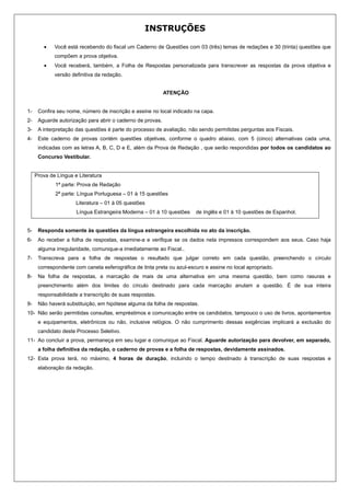 INSTRUÇÕES

        •    Você está recebendo do fiscal um Caderno de Questões com 03 (três) temas de redações e 30 (trinta) questões que
             compõem a prova objetiva.
        •    Você receberá, também, a Folha de Respostas personalizada para transcrever as respostas da prova objetiva e
             versão definitiva da redação.


                                                            ATENÇÃO


1-    Confira seu nome, número de inscrição e assine no local indicado na capa.
2-    Aguarde autorização para abrir o caderno de provas.
3-    A interpretação das questões é parte do processo de avaliação, não sendo permitidas perguntas aos Fiscais.
4-    Este caderno de provas contém questões objetivas, conforme o quadro abaixo, com 5 (cinco) alternativas cada uma,
      indicadas com as letras A, B, C, D e E, além da Prova de Redação , que serão respondidas por todos os candidatos ao
      Concurso Vestibular.


     Prova de Língua e Literatura
             1ª parte: Prova de Redação
             2ª parte: Língua Portuguesa – 01 à 15 questões
                      Literatura – 01 à 05 questões
                      Língua Estrangeira Moderna – 01 à 10 questões     de Inglês e 01 à 10 questões de Espanhol.


5-    Responda somente às questões da língua estrangeira escolhida no ato da inscrição.
6-    Ao receber a folha de respostas, examine-a e verifique se os dados nela impressos correspondem aos seus. Caso haja
      alguma irregularidade, comunique-a imediatamente ao Fiscal..
7-    Transcreva para a folha de respostas o resultado que julgar correto em cada questão, preenchendo o círculo
      correspondente com caneta esferográfica de tinta preta ou azul-escuro e assine no local apropriado.
8-    Na folha de respostas, a marcação de mais de uma alternativa em uma mesma questão, bem como rasuras e
      preenchimento além dos limites do círculo destinado para cada marcação anulam a questão. É de sua inteira
      responsabilidade a transcrição de suas respostas.
9-    Não haverá substituição, em hipótese alguma da folha de respostas.
10- Não serão permitidas consultas, empréstimos e comunicação entre os candidatos, tampouco o uso de livros, apontamentos
      e equipamentos, eletrônicos ou não, inclusive relógios. O não cumprimento dessas exigências implicará a exclusão do
      candidato deste Processo Seletivo.
11- Ao concluir a prova, permaneça em seu lugar e comunique ao Fiscal. Aguarde autorização para devolver, em separado,
      a folha definitiva da redação, o caderno de provas e a folha de respostas, devidamente assinados.
12- Esta prova terá, no máximo, 4 horas de duração, incluindo o tempo destinado à transcrição de suas respostas e
      elaboração da redação.
 