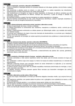 Questão 11
     Sobre a respiração, assinale a alternativa INCORRETA.
a)   Pode-se considerar a respiração aeróbica um processo realizado em três etapas: glicólise, ciclo de Krebs e cadeia
     respiratória.
b)   Nos eucariontes a glicólise ocorre no citosol, e o ciclo de Krebs e a cadeia respiratória nas mitocôndrias,
     respectivamente na matriz mitocondrial e nas cristas mitocondriais.
c)   Nas transferências de hidrogênio ao longo da cadeia respiratória, há liberação de elétrons excitados que são
     capturados pelos transportadores de elétrons, exemplo dos citocromos, e parte da energia é utilizada na
     fosforilação oxidativa.
d)   Na respiração aeróbica o aceptor final dos hidrogênios na cadeia respiratória é o nitrogênio.
e)   Algumas bactérias desnitrificantes do solo, como Pseudomonas denitrificans, realizam respiração anaeróbica e
     participam do ciclo do nitrogênio devolvendo N2 à atmosfera.

Questão 12
     Sobre o desenvolvimento embrionário animal, assinale a alternativa correta.
a)   As fases da gastrulação são duas, a mórula e a blástula.
b)   Os folhetos germinativos ou embrionários são: ectoderma, mesoderma e endoderma, sendo o animal que os
     possui diblástico.
c)   Durante o desenvolvimento embrionário as células passam por diferenciação celular, cujo resultado são tecidos
     com distintas funções.
d)   Os animais que o blastóporo dá origem à boca são chamados de deuterostômios, e os animais que o blastóporo
     origina o ânus são os protostômios.
e)   Um feto que apresente má formação da medula espinhal provavelmente teve problemas no desenvolvimento da
     endoderme.

Questão 13
     Sobre as estruturas das plantas, assinale a alternativa INCORRETA.
a)   Felogênio e câmbio interfascicular são exemplos de meristemas primários.
b)   Os acúleos são estruturas pontiagudas com função de proteção frequentemente confundidos com espinhos.
c)   Plantas aquáticas como o água-pé apresentam parênquima aerífico, que auxiliam na flutuação.
d)   Os estômatos são formados por duas células com uma abertura denominada ostíolo. A transpiração estomática é a
     principal forma de perda de água nas plantas.
e)   Os principais hormônios que atuam no crescimento e desenvolvimento das plantas são: auxinas, giberelinas,
     citocininas, etileno e ácido abscísico.

Questão 14
     Sobre a anatomia e fisiologia animal e humana, assinale a alternativa correta.
a)   Hemácias submetidas a meio externo hipertônico sofrem lise celular, pois há entrada excessiva de água por
     osmose.
b)   Nos vertebrados o celoma surge como espaço no interior de massas de células mesodérmicas e é chamado de
     esquizoceloma.
c)   Glândulas endócrinas lançam suas secreções através de canais diretamente no órgão-alvo, já as exócrinas
     lançam suas secreções na corrente sanguínea.
d)   O sistema nervoso central possui além da proteção esquelética membranas denominadas de meninges, a dura-
     máter, aracnóide e pia-máter.
e)   Os gânglios nervosos sensitivos possuem apenas fibras nervosas que transmitem mensagens dos centros
     nervosos para os órgãos.

Questão 15
     Assinale a alternativa correta sobre o Reino Fungi.
a)   O corpo dos fungos multicelulares é formado por filamentos delgados chamados micélio, cujo conjunto forma as
     hifas.
b)   São organismos autótrofos, com parede celular de quitina e tem o glicogênio como substância de reserva, e são
     todos multicelulares.
c)   Os esporos têm conteúdo genético n, e ao sofrerem meiose geram células com dois núcleos 2n.
d)   Não há registros científicos de fungos que produzam toxinas com potencial alucinógeno e farmacológico.
e)   Líquens são associações simbióticas entre fungos (micobiontes) e organismos fotossintetizantes (fotobiontes),
     sendo sua reprodução realizada através de propágulos denominados sorédios.
 