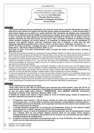 FILOSOFIA


                                             Esta prova deverá ser respondida,
                                           EXCLUSIVAMENTE, pelos candidatos
                                              aos cursos de Arte-Educação,
                                                Filosofia, História, Letras,
                                            Matemática, Pedagogia, Psicologia e
                                                      Serviço Social.


Questão 01
     “Os poemas homéricos têm por fundamento uma visão de mundo clara e coerente. Manifestam-na quase a
     cada verso, pois colocam em relação com ela tudo quanto cantam de importante – é, antes de mais nada, a
     partir dessa relação que se define seu caráter particular. Nós chamamos de religiosa essa cosmovisão,
     embora ela se distancie muito da religião de outros povos e tempos. Essa cosmovisão da poesia homérica
     é clara e coerente. Em parte alguma ela enuncia fórmulas conceituais à maneira de um dogma; antes se
     exprime vivamente em tudo que sucede, em tudo que é dito e pensado. E embora no pormenor muitas
     coisas resultem ambíguas, em termos amplos e no essencial, os testemunhos não se contradizem. É
     possível, com rigoroso método, reuni-los, ordená-los, fazer lhes o cômputo, e assim eles nos dão
     respostas explícitas às questões sobre a vida e a morte, o homem e Deus, a liberdade e o destino (...).”
     (OTTO. Os deuses da Grécia: a imagem do divino na visão do espírito grego. 1ª Ed., trad. [e prefácio] de
     Ordep Serra. – São Paulo: Odysseus Editora, 2005 - p. 11.)
     Com base no texto, e em seus conhecimentos sobre a função dos mitos na Grécia arcaica, assinale a
     alternativa correta.
a)   De acordo com os poemas homéricos, os deuses em nada poderiam interferir no destino dos humanos e, assim, a
     determinação divina (ananque) se colocava em segundo plano, uma vez que era o acaso (tykhe) quem governava,
     isto é, possuía a função de ensinar ao homem o que este deveria escolher no momento de sua livre ação.
b)   As poesias de Homero sempre mantiveram a função de educar o homem grego para o pleno exercício da atividade
     racional que surgiria no século VI a.C., uma vez que, de acordo com historiadores e helenistas, não houve uma
     ruptura na passagem do mito para o lógos, mas sim um processo gradual e contínuo de enraizamento histórico
     que culminou no advento da filosofia.
c)   Os mitos homéricos serviram de base para a educação, formação e visão de mundo que o homem grego arcaico
     possuía. Em seus cânticos, Homero justapõe conceitos importantes como harmonia, proporção e questionamentos
     a respeito dos princípios, das causas e do por quê das coisas. Embora todas essas instâncias apresentavam-se
     como tal, os mitos não deixaram de lado o caráter mágico, fictício e fabular em que eram narrados.
d)   O mito já era pensamento. Ao formalizar os versos de sua poesia, Homero inaugura uma modalidade literária bem
     singular no ocidente. As ações dos deuses e dos homens, por exemplo, sempre obedeceram a uma ordem pré-
     estabelecida, a qual sempre revelou uma lógica racional em funcionamento.
e)   Os mitos tiveram função meramente ilustrativa na educação do homem grego, pois o caráter teórico e abstrato da
     cultura grega apagou em grande parte os aspectos que se revelariam relevantes na poesia grega.

Questão 02
     Leia o fragmento de um texto pré-socrático:
     “Ainda outra coisa te direi. Não há nascimento para nenhuma das coisas mortais, como não há fim na
     morte funesta, mas somente composição e dissociação dos elementos compostos: nascimento não é mais
     do que um nome usado pelos homens”. (EMPÉDOCLES. Apud ARANHA/ MARTINS. Filosofando:
     Introdução à Filosofia. 3ª Ed., São Paulo: Moderna, 2006 - p. 86.).
     A respeito da relação entre mythos e logos (razão) no início da filosofia grega, analise as assertivas e
     assinale a alternativa que aponta as corretas.

     I.     O fragmento acima denota a “luta de forças” opostas na massa dos membros humanos, que ora
            unem-se pelo amor – no início todos os membros que atingiram a corporeidade da vida florescente –,
            ora divididos pela força da discórdia, erram separados nas linhas da vida. Assim ocorre também com
            todos os outros seres na natureza.
     II.    A verdade filosófica apresenta-se no pensamento de Empédocles através de uma estrutura lógica
            muito distante da “verdade” expressa nos relatos míticos dos gregos arcaicos.
     III.   Nascimento e morte, no texto de Empédocles, são apresentados por meio de representações míticas
            que o filósofo retira de uma tradição religiosa presente ainda em seu tempo. Essas imagens,
            consequentemente, se transpõem, sem deixarem de ser místicas, em uma filosofia que quer captar a
            verdadeira essência da realidade física.
     IV.    O fragmento denota continuidade do pensamento mítico no início da filosofia, pois estão presentes
            ainda o uso de certas estruturas comuns de explicação.

a)   Apenas II, III e IV estão corretas.
b)   Apenas I, III e IV estão corretas.
 