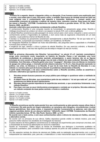c)   Apenas I e II estão corretas.
d)   Apenas I e IV estão corretas.
e)   Apenas I, II e IV estão corretas.

Questão 03
     “Primeiro foi o espanto, depois o despertar crítico e a decepção. O ser humano queria uma explicação para
     o mundo, uma ordem para o caos. Ele queria, enfim, a verdade. Essa busca da verdade tornou-se cada vez
     mais exigente com o conhecimento que adquiria e transmitia. Ambicioso, o homem sentia uma
     necessidade crescente de entender e explicar de maneira clara, coerente e precisa. Essa busca do saber
     fez nascer a filosofia.” (COTRIM. Fundamentos da filosofia: história e grandes temas. 16ª Ed., São Paulo:
     Saraiva, 2006 - pp.49-50.).
     Assinale a alternativa que caracteriza corretamente a atitude filosófica.
a)   O conhecimento filosófico é uma conquista recente da humanidade: no pensamento grego antigo, filosofia e
     mitologia encontravam-se unidas e só vieram a se separar no século XVII, com a ciência galileana.
b)   A atitude filosófica caracteriza-se pela passagem do senso comum para o bom senso: enquanto o senso comum é
     conhecimento acrítico e fragmentário da realidade, o bom senso trata de organizá-lo criticamente em um todo
     coerente, o qual podemos chamar de filosofia de vida.
c)   A dúvida e a incerteza do pensamento caracterizam exemplarmente a atitude filosófica: “Só sei que nada sei” é,
     desde Sócrates, a proposição que expressa o método, por excelência, da filosofia.
d)   As indagações filosóficas se realizam de modo não-sistemático, são perguntas sobre a capacidade e a finalidade
     humanas para conhecer e agir.
e)   A exigência de rigor, clareza e crítica é própria da atitude filosófica. Em seu exercício ordinário, a filosofia é
     essencialmente teórica, mas isso não significa que ela esteja à margem do real (do mundo).

Questão 04
     Após as primeiras discussões dos filósofos “pré-socráticos” no século VI a.C. (período cosmológico),
     surge outro movimento muito importante na história da filosofia. Passa a ser abordado uma nova
     modalidade de problemas e discussões (período antropológico), e assim teremos não só as figuras
     principais do novo cenário da filosofia grega, mas de toda a história da razão ocidental: Sócrates, Platão e
     Aristóteles. Com Sócrates, a filosofia ganha uma nova “roupagem”. Sócrates viveu em Atenas no momento
     de apogeu da cultura grega, o chamado período clássico (séculos V e IV a.C.), fase de grande expressão na
     política, nas artes, na literatura e na filosofia. O que há de mais forte na filosofia de Sócrates é o seu
     método e a maneira pela qual ele buscava discutir os problemas relacionados à filosofia.
     A partir desta informação, e de seus conhecimentos sobre a filosofia socrática, analise as assertivas e
     assinale a alternativa que aponta as corretas.

     I.     Sócrates sempre buscava pessoas em praça pública para dialogar e questionar sobre a realidade de
            seu tempo.
     II.    A célebre frase de Sócrates, que caracterizava parte de seu método é: “só sei que nada sei”, por isso
            questionava as idéias de seus interlocutores.
     III.   Sócrates oferecia grande importância às experiências sensíveis, o que caracterizou fortemente o seu
            método filosófico.
     IV.    Para fazer com que os seus interlocutores enxergassem a verdade por si próprios, Sócrates elaborou
            um método composto de duas partes centrais: a ironia e a maiêutica.

a)   Apenas I e II estão corretas.
b)   Apenas I, II e IV estão corretas.
c)   Apenas III e IV estão corretas.
d)   Apenas I, II e III estão corretas.
e)   Apenas I e IV estão corretas.

Questão 05
     “A filosofia encontra-se escrita neste grande livro que continuamente se abre perante nossos olhos (isto é,
     o Universo). Ele está escrito em língua matemática, os caracteres são triângulos, circunferências e outras
     figuras geométricas. Sem estes meios, é impossível entender humanamente as palavras; sem eles nós
     vagamos perdidos dentro de um obscuro labirinto.” (GALILEU. Apud. COTRIM. Fundamentos da filosofia:
     história e grandes temas. 16ª Ed., São Paulo: Saraiva, 2006 - p.133.)
     De acordo com o texto acima, e com seus conhecimentos sobre a ciência da natureza em Galileu, assinale
     a alternativa correta.
a)   De acordo com os princípios de sua ciência, Galileu depositava grande crédito no método indutivo, pois este
     possuiria melhor alcance nos resultados da investigação da natureza.
b)   O passo decisivo da física galileana concentrava-se na realização de experimentos para comprovar uma tese, sem
     a necessidade de recorrer às elaborações do raciocínio matemático.
c)   Quanto ao “movimento”, Galileu seguiu as teorias de Aristóteles que distinguia o movimento qualitativo do
     movimento quantitativo, para considerar toda mudança apenas do ponto de vista qualitativo (corpos pesados ou
     leves).
d)   Um dos aspectos centrais da ciência da natureza em Galileu está na realização de experimentos com o auxílio
     indispensável da matemática, pois, para ele, a matemática é o meio instrumental capaz de enunciar e traduzir as
 