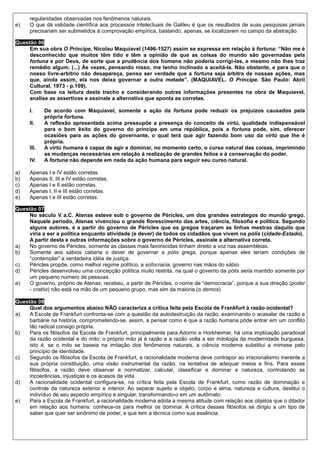 regularidades observadas nos fenômenos naturais.
e)    O que dá validade científica aos processos intelectuais de Galileu é que os resultados de suas pesquisas jamais
      precisariam ser submetidos à comprovação empírica, bastando, apenas, se localizarem no campo da abstração.

Questão 06
     Em sua obra O Príncipe, Nicolau Maquiavel (1496-1527) assim se expressa em relação à fortuna: “Não me é
     desconhecido que muitos têm tido e têm a opinião de que as coisas do mundo são governadas pela
     fortuna e por Deus, de sorte que a prudência dos homens não poderia corrigi-las, e mesmo não lhes traz
     remédio algum. (...) Às vezes, pensando nisso, me tenho inclinado a aceitá-la. Não obstante, e para que o
     nosso livre-arbítrio não desapareça, penso ser verdade que a fortuna seja árbitra de nossas ações, mas
     que, ainda assim, ela nos deixa governar a outra metade”. (MAQUIAVEL. O Príncipe. São Paulo: Abril
     Cultural, 1973 - p.109).
     Com base na leitura deste trecho e considerando outras informações presentes na obra de Maquiavel,
     analise as assertivas e assinale a alternativa que aponta as corretas.

      I.     De acordo com Maquiavel, somente a ação da fortuna pode reduzir os prejuízos causados pela
             própria fortuna.
      II.    A reflexão apresentada acima pressupõe a presença do conceito de virtú, qualidade indispensável
             para o bom êxito do governo do príncipe em uma república, pois a fortuna pode, sim, oferecer
             ocasiões para as ações do governante, o qual terá que agir fazendo bom uso da virtú que lhe é
             própria.
      III.   A virtú humana é capaz de agir e dominar, no momento certo, o curso natural das coisas, imprimindo
             as mudanças necessárias em relação à realização de grandes feitos e à conservação do poder.
      IV.    A fortuna não depende em nada da ação humana para seguir seu curso natural.

a)    Apenas I e IV estão corretas.
b)    Apenas II, III e IV estão corretas.
c)    Apenas I e II estão corretas.
d)    Apenas I, II e III estão corretas.
e)    Apenas I e III estão corretas.

Questão 07
     No século V a.C. Atenas esteve sob o governo de Péricles, um dos grandes estrategos do mundo grego.
     Naquele período, Atenas vivenciou o grande florescimento das artes, ciência, filosofia e política. Segundo
     alguns autores, é a partir do governo de Péricles que os gregos traçaram as linhas mestras daquilo que
     viria a ser a política enquanto atividade (e dever) de todos os cidadãos que vivem na pólis (cidade-Estado).
     A partir desta e outras informações sobre o governo de Péricles, assinale a alternativa correta.
a)   No governo de Péricles, somente as classes mais favorecidas tinham direito a voz nas assembléias.
b)   Somente aos sábios caberia o dever de governar a pólis grega, porque apenas eles teriam condições de
     “contemplar” a verdadeira idéia de justiça.
c)   Péricles propõe, como melhor regime político, a sofocracia, governo nas mãos do sábio.
d)   Péricles desenvolveu uma concepção política muito restrita, na qual o governo da pólis seria mantido somente por
     um pequeno número de pessoas.
e)   O governo, próprio de Atenas, recebeu, a partir de Péricles, o nome de “democracia”, porque a sua direção (poder
     - cratós) não está na mão de um pequeno grupo, mas sim da maioria (o demos).

Questão 08
     Qual dos argumentos abaixo NÃO caracteriza a crítica feita pela Escola de Frankfurt à razão ocidental?
a)   A Escola de Frankfurt confronta-se com a questão da autodestruição da razão, examinando o acasalar de razão e
     barbárie na história, comprometendo-se, assim, a pensar como é que a razão humana pôde entrar em um conflito
     tão radical consigo própria.
b)   Para os filósofos da Escola de Frankfurt, principalmente para Adorno e Horkheimer, há uma implicação paradoxal
     da razão ocidental e do mito: o próprio mito já é razão e a razão volta a ser mitologia da modernidade burguesa,
     isto é, se o mito se baseia na imitação dos fenômenos naturais, a ciência moderna substitui a mimese pelo
     princípio de identidade.
c)   Segundo os filósofos da Escola de Frankfurt, a racionalidade moderna deve contrapor ao irracionalismo inerente a
     sua própria constituição, uma visão instrumental da razão, na tentativa de adequar meios e fins. Para esses
     filósofos, a razão deve observar e normatizar, calcular, classificar e dominar a natureza, controlando as
     incoerências, injustiças e os acasos da vida.
d)   A racionalidade ocidental configura-se, na crítica feita pela Escola de Frankfurt, como razão de dominação e
     controle da natureza exterior e interior. Ao separar sujeito e objeto, corpo e alma, natureza e cultura, destitui o
     indivíduo de seu aspecto empírico e singular, transformando-o em um autômato.
e)   Para a Escola de Frankfurt, a racionalidade moderna adota a mesma atitude com relação aos objetos que o ditador
     em relação aos homens: conhece-os para melhor os dominar. A crítica desses filósofos se dirigiu a um tipo de
     saber que quer ser sinônimo de poder, e que tem a técnica como sua essência.
 
