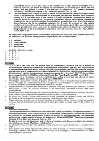 proprietários de sua vida, de seu corpo, de seu trabalho. Nessa obra, aparece a distinção entre o
               público e o privado, que devem ser regidos por leis diferentes, de tal modo que o Estado não deve
               intervir, mas sim garantir e tutelar o livre exercício da propriedade. (Cf. ARANHA/ MARTINS.
               Filosofando – Introdução à filosofia. 2ª. Ed., São Paulo, Moderna: 1993 – p. 219).
      4.       “Nas minhas pesquisas cheguei à conclusão de que as relações jurídicas – assim como as formas de
               Estado – não podem ser compreendidas por si mesmas, nem pela dita evolução geral do espírito
               humano (...) A conclusão geral a que cheguei (...) pode formular-se resumidamente assim: na
               produção social de sua existência, os homens estabelecem relações determinadas, necessárias,
               independentes da sua vontade, relações de produção que correspondem a um determinado grau de
               desenvolvimento das forças produtivas materiais. (...) O modo de produção da vida material
               condiciona o desenvolvimento da vida social, política e intelectual em geral. Não é a consciência dos
               homens que determina o seu ser; é o seu ser social que, inversamente, determina sua consciência”
               (Fragmento retirado da obra intitulada Contribuição à crítica da economia política. São Paulo: Martins
               Fontes, 1977- p. 23).

      Os fragmentos e argumentos acima correspondem ao pensamento político de quais filósofos? (Preencha
      os parênteses com o número do argumento ou fragmento que lhe é correspondente).

      (    )   Karl Marx
      (    )   Friedrich Hegel
      (    )   John Locke
      (    )   Montesquieu

      Assinale a alternativa correta.
a)    1 – 2 – 3 – 4.
b)    2 – 3 – 1 – 4.
c)    4 – 3 – 2 – 1.
d)    3 – 1 – 4 – 2.
e)    4 – 1 – 3 – 2.

Questão 12
     “(...) a ciência tem mais que um simples valor de sobrevivência biológica. Ela não é apenas um
     instrumento útil. Embora não possa atingir a verdade nem a probabilidade, o esforço pelo conhecimento e
     a procura pela verdade ainda são os motivos mais fortes da descoberta científica. Não sabemos, podemos
     apenas conjecturar. E nossas conjecturas são guiadas pela fé não-científica, metafísica (embora explicável
     biologicamente), nas leis ou regularidades que podemos desvendar – descobrir” (POPPER, Karl. A Lógica
     da pesquisa científica, in CHAUÍ (org.), Primeira Filosofia. São Paulo: Brasiliense, 1987 – p. 213-214).
     De acordo com o enunciado, e com seus conhecimentos sobre o tema, qual das alternativas abaixo
     caracteriza a ciência contemporânea para Karl Popper (1902-1994)?
a)   Para Popper, o que garante a verdade do discurso científico é sua condição de refutabilidade: quando uma teoria
     resiste à refutação, ela é corroborada. Assim, não é a explicação e a justificação de sua teoria que deve preocupar
     o cientista, mas sim o levantamento de possíveis teorias que a refutem.
b)   Popper abandonou o empirismo para dedicar-se ao chamado anarquismo epistemológico. Defende o pluralismo
     metodológico e critica as posições positivistas e as metodologias normativas adotadas pela ciência
     contemporânea.
c)   Popper nega que o desenvolvimento da ciência tenha sido levado a efeito pelo ideal de refutação. Segundo o
     autor, a ciência progride pela tradição intelectual representada pelo conceito de paradigma.
d)   De acordo com Popper, o homem está convencido de sua capacidade de conhecer o mundo pela ciência. A
     concepção de ciência do autor tem como pressuposto o mecanicismo e o determinismo.
e)   Popper elaborou o primeiro exemplo de teoria científica encontrado na ciência moderna: a teoria da gravitação
     universal, fazendo da fisiologia uma ciência positiva, tendo por modelo o método experimental da física e da
     química.

Questão 13
     Considere o enunciado:
     “Enquanto todas as outras ciências têm como objeto algo que se encontra fora do sujeito cognoscente, as
     ciências humanas têm como objeto o próprio ser que conhece. Daí ser possível imaginar as dificuldades
     da economia, da sociologia, da psicologia, da geografia humana, da história para estudar com objetividade
     aquilo que diz respeito ao próprio homem tão diretamente” (ARANHA/ MARTINS. Filosofando: Introdução à
     Filosofia. 2ª. Ed., São Paulo, Moderna: 1993 – p. 167).
     De acordo com seus conhecimentos sobre o tema em questão, qual das opções abaixo caracteriza as
     ciências humanas e suas dificuldades metodológicas?
a)   As ciências humanas lidam com fatos objetivos, ou seja, excluem todo aspecto subjetivo de seu procedimento de
     análise.
b)   Para garantir uma análise rigorosamente objetiva dos fatos humanos, as ciências humanas empregam a
     metodologia utilizada pelas ciências naturais, baseando suas investigação fundamentalmente no método
     experimental e de observação.
 