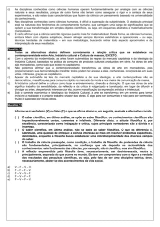 c)   As disciplinas conhecidas como ciências humanas operam fundamentalmente por analogia com as ciências
     naturais e seus resultados, porque de outra forma não teriam como assegurar o rigor e a certeza de seus
     experimentos, e são estas duas características que fazem da ciência um pensamento baseado na universalidade
     do conhecimento.
d)   Nas disciplinas conhecidas como ciências humanas, é difícil a superação da subjetividade. O obstáculo principal
     está na natureza dos fenômenos do comportamento humano, que carregam uma carga de significações que se
     opõem a sua transformação em simples objetos científicos, ou seja, em esquemas abstratos e matematicamente
     manipuláveis.
e)   É certo afirmar que a ciência será tão rigorosa quanto mais for matematizável. Desta forma, as ciências humanas,
     embora lidem com objetos subjetivos, devem almejar sempre técnicas estatísticas e operacionais – ou seja,
     técnicas herdadas da matemática – em sua metodologia, buscando retirar todo aspecto aproximativo e de
     interpretação de seus resultados.

Questão 14
     Todas as alternativas abaixo definem corretamente a relação crítica que se estabelece na
     contemporaneidade entre Arte, Indústria cultural e Cultura de massas, EXCETO.
a)   Com o advento da modernidade, as artes foram submetidas às regras do mercado capitalista e da ideologia da
     Indústria Cultural, baseadas na prática do consumo de produtos culturais produzidos em série. As obras de arte
     são mercadorias, como tudo que existe no capitalismo.
b)   Não podemos afirmar que a contemporaneidade transformou as obras de arte em mercadorias, pois
     proporcionaram sua democratização irrestrita: todos podem ter acesso a elas, conhecê-las, incorporá-las em suas
     vidas, criticá-las, graças ao capitalismo.
c)   Apesar de submetida às leis do mercado capitalista e de sua ideologia, a arte contemporânea não se
     democratizou, massificou-se para consumo rápido no mercado da moda e nos meios de comunicação de massa.
d)   A Indústria cultural define a cultura como lazer e entretenimento, diversão e distração. O que nas obras de arte
     significa trabalho da sensibilidade, da reflexão e da crítica é vulgarizado e banalizado; em lugar de difundir e
     divulgar as artes, despertando interesse por ela, ocorre massificação da expressão artística e intelectual.
e)   Sob o controle econômico e ideológico da Indústria Cultural, a arte se transformou em um evento para tornar
     invisível a realidade e o próprio trabalho criador das obras. É algo para ser consumido e não para ser conhecido,
     fruído e superado por novas obras.

Questão 15

     Informe se é verdadeiro (V) ou falso (F) o que se afirma abaixo e, em seguida, assinale a alternativa correta.

     ( )     O saber científico, em última análise, se opõe ao saber filosófico: os conhecimentos científicos são
             inquestionavelmente certos, coerentes e infalíveis. Diferente disto, a atitude filosófica é, por
             excelência, caracterizada como indagação e crítica, cujos principais norteadores são a dúvida e a
             incerteza.
     ( )     O saber científico, em última análise, não se opõe ao saber filosófico. O que os diferencia é,
             sobretudo, uma questão de enfoque: a ciência interessa-se mais em resolver problemas específicos,
             delimitados, enquanto a filosofia busca estabelecer uma interdisciplinaridade dos diversos campos
             do saber.
     ( )     O trabalho da ciência pressupõe, como condição, o trabalho da filosofia. As pretensões da ciência
             são fundamentadas, principalmente, na confiança que ela deposita na racionalidade dos
             conhecimentos: este fundamento das ciências, por exemplo, não é científico, mas sim filosófico.
     ( )     A reflexão empreendida pela filosofia deve, necessariamente, ser desinteressada, neutra e,
             principalmente, separada do que ocorre no mundo. Ela tem um compromisso com o rigor e a verdade
             dos resultados das pesquisas científicas, ou seja, pelo fato de ser uma disciplina teórica, deve,
             necessariamente, abster-se dos acontecimentos da vida social.

a)   V – F – V – V.
b)   F – F – F – V.
c)   F – V – V – F.
d)   F – V – F – F.
e)   F – V – F – V.
 