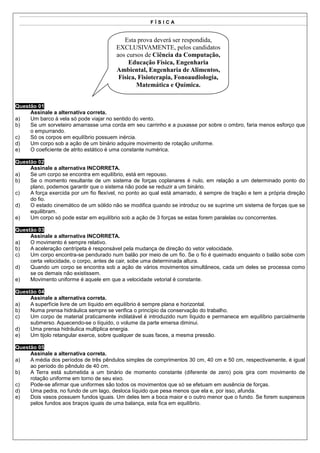 FÍSICA


                                           Esta prova deverá ser respondida,
                                        EXCLUSIVAMENTE, pelos candidatos
                                        aos cursos de Ciência da Computação,
                                             Educação Física, Engenharia
                                        Ambiental, Engenharia de Alimentos,
                                         Física, Fisioterapia, Fonoaudiologia,
                                                Matemática e Química.


Questão 01
     Assinale a alternativa correta.
a)   Um barco à vela só pode viajar no sentido do vento.
b)   Se um sorveteiro amarrasse uma corda em seu carrinho e a puxasse por sobre o ombro, faria menos esforço que
     o empurrando.
c)   Só os corpos em equilíbrio possuem inércia.
d)   Um corpo sob a ação de um binário adquire movimento de rotação uniforme.
e)   O coeficiente de atrito estático é uma constante numérica.

Questão 02
     Assinale a alternativa INCORRETA.
a)   Se um corpo se encontra em equilíbrio, está em repouso.
b)   Se o momento resultante de um sistema de forças coplanares é nulo, em relação a um determinado ponto do
     plano, podemos garantir que o sistema não pode se reduzir a um binário.
c)   A força exercida por um fio flexível, no ponto ao qual está amarrado, é sempre de tração e tem a própria direção
     do fio.
d)   O estado cinemático de um sólido não se modifica quando se introduz ou se suprime um sistema de forças que se
     equilibram.
e)   Um corpo só pode estar em equilíbrio sob a ação de 3 forças se estas forem paralelas ou concorrentes.

Questão 03
     Assinale a alternativa INCORRETA.
a)   O movimento é sempre relativo.
b)   A aceleração centrípeta é responsável pela mudança de direção do vetor velocidade.
c)   Um corpo encontra-se pendurado num balão por meio de um fio. Se o fio é queimado enquanto o balão sobe com
     certa velocidade, o corpo, antes de cair, sobe uma determinada altura.
d)   Quando um corpo se encontra sob a ação de vários movimentos simultâneos, cada um deles se processa como
     se os demais não existissem.
e)   Movimento uniforme é aquele em que a velocidade vetorial é constante.

Questão 04
     Assinale a alternativa correta.
a)   A superfície livre de um líquido em equilíbrio é sempre plana e horizontal.
b)   Numa prensa hidráulica sempre se verifica o princípio da conservação do trabalho.
c)   Um corpo de material praticamente indilatável é introduzido num líquido e permanece em equilíbrio parcialmente
     submerso. Aquecendo-se o líquido, o volume da parte emersa diminui.
d)   Uma prensa hidráulica multiplica energia.
e)   Um tijolo retangular exerce, sobre qualquer de suas faces, a mesma pressão.

Questão 05
     Assinale a alternativa correta.
a)   A média dos períodos de três pêndulos simples de comprimentos 30 cm, 40 cm e 50 cm, respectivamente, é igual
     ao período do pêndulo de 40 cm.
b)   A Terra está submetida a um binário de momento constante (diferente de zero) pois gira com movimento de
     rotação uniforme em torno de seu eixo.
c)   Pode-se afirmar que uniformes são todos os movimentos que só se efetuam em ausência de forças.
d)   Uma pedra, no fundo de um lago, desloca líquido que pesa menos que ela e, por isso, afunda.
e)   Dois vasos possuem fundos iguais. Um deles tem a boca maior e o outro menor que o fundo. Se forem suspensos
     pelos fundos aos braços iguais de uma balança, esta fica em equilíbrio.
 