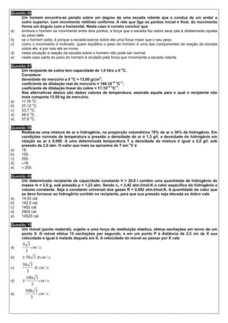 Questão 06
     Um homem encontra-se parado sobre um degrau de uma escada rolante que o conduz de um andar a
     outro superior, com movimento retilíneo uniforme. A reta que liga os pontos inicial e final, do movimento
     forma um ângulo com a horizontal. Neste caso é correto concluir que
a)   embora o homem se movimente entre dois pontos, a força que a escada faz sobre seus pés é diretamente oposta
     ao peso dele.
b)   se o homem sobe, é porque a escada exerce sobre ele uma força maior que o seu peso.
c)   como o movimento é inclinado, quem equilibra o peso do homem é uma das componentes da reação da escada
     sobre ele, e por isso ele se move.
d)   nesta situação a reação da escada sobre o homem não pode ser normal.
e)   neste caso parte do peso do homem é anulado pela força que movimenta a escada rolante.

Questão 07
                                                               o
     Um recipiente de cobre tem capacidade de 1,0 litro a 0 C.
     Considere:
                                 o               3
     densidade do mercúrio a 0 C = 13,60 g/cm ;
                                                         –6 o –1
     coeficiente de dilatação real do mercúrio = 180.10 C ;
                                                     –6 o –1
     coeficiente de dilatação linear do cobre = 17.10 C .
     Nas alternativas abaixo são dados valores de temperatura, assinale aquele para o qual o recipiente não
     mais comporta 13,50 kg de mercúrio.
            o
a)   11,76 C.
            o
b)   27,12 C.
          o
c)   33,7 C.
          o
d)   48,5 C.
          o
e)   57,6 C.

Questão 08
     Realiza-se uma mistura de ar e hidrogênio, na proporção volumétrica 70% de ar e 30% de hidrogênio. Em
     condições normais de temperatura e pressão a densidade do ar é 1,3 g/l; a densidade do hidrogênio em
     relação ao ar é 0,069. A uma determinada temperatura T a densidade da mistura é igual a 2,0 g/l, sob
                                                             o
     pressão de 2,0 atm. O valor que mais se aproxima de T em C é
a)   18.
b)   150.
c)   255.
d)   –18.
e)   – 255.

Questão 09
     Um determinado recipiente de capacidade constante V = 20,0 l contém uma quantidade de hidrogênio de
     massa m = 2,0 g, sob pressão p = 1,23 atm. Sendo cv = 2,42 atm.l/mol.K o calor específico do hidrogênio a
     volume constante. Seja a constante universal dos gases R = 0,082 atm.l/mol.K. A quantidade de calor que
     se deve fornecer ao hidrogênio contido no recipiente, para que sua pressão seja elevada ao dobro vale
a)   14,52 cal.
b)   142,5 cal.
c)   1452 cal.
d)   2904 cal.
e)   14520 cal.

Questão 10
     Um móvel (ponto material), sujeito a uma força de restituição elástica, efetua oscilações em torno de um
     ponto X. O móvel efetua 15 oscilações por segundo, e em um ponto P à distância de 2,5 cm de X sua
     velocidade é igual à metade daquela em X. A velocidade do móvel ao passar por X vale
      5 3
a)        cm / s.
        3
b)    ± 50 3 π cm / s.
      50 3
c)           π cm / s.
         3
        100 3
d)    ±        cm / s.
           3
        500 3
e)             cm / s.
           3
 