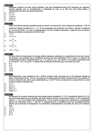 Questão 11
     Deseja-se construir um tubo sonoro fechado, cujo som fundamental tenha 870 vibrações por segundo,
     quando soprado com ar. Considerando a velocidade do som no ar 340 m/s. Com estes dados, o
     comprimento do tubo vale aproximadamente.
a)   6,97 cm.
b)   9,77 cm.
c)   12,45 cm.
d)   22,35 cm.
e)   50,90 cm.

Questão 12
     Sobre uma lâmina de faces paralelas incide no ponto I um raio de luz, sob o ângulo de incidência i = 45º. O
     índice de refração da lâmina é n = 2 . O raio emergente sai da lâmina num ponto J situado à distância
     d = 10 cm do ponto I’ no qual o prolongamento do raio incidente atravessa a segunda face da lâmina.
     Nestas condições a espessura e da lâmina vale
a)   10 cm.
b)   18 3 cm.
            3
c)    20      cm.
           3
            3
d)    50      cm.
           3
e)     (       )
      5. 3 + 3 cm.

Questão 13
     Em uma linha de transmissão de energia elétrica deseja-se substituir os condutores de cobre por outros
     de alumínio, sob condição que a resistência da linha não seja modificada. Para o cobre e o alumínio as
     resistividades medem, respectivamente: ρc = 1,6. µ .cm e ρa = 3,0. µ .cm, e as massas específicas são
                  –3              –3
     dc = 9,0 g.cm e da = 2,7 g.cm . A razão entre as massas de alumínio (ma) e de cobre (mc) vale
a)   5/12.
b)   9/16.
c)   11/8.
d)   13/16.
e)   19/12.

Questão 14
     Um amperímetro, cuja resistência é RA = 0,05 , permite medir correntes de 0 a 5,0 ampéres. Deseja-se
     dotar o instrumento de um “shunt”, de modo que o sistema permita medir correntes de 0 a 30 ampéres. O
                                                                 –6
     shunt é construído em cobre, cuja resistividade é ρ = 2,0.10   .cm. A razão entre o comprimento e a área
     do shunt nestas condições vale
         –1
a)   5 cm .
           –1
b)   50 cm .
             –1
c)   500 cm .
               –1
d)   5000 cm .
                 –1
e)   50000 cm .

Questão 15
     Um gerador de corrente contínua tem força eletro-motriz constante E = 13 V e resistência interna R = 2 .
     Aos seus pólos ligam-se (em paralelo) um motor elétrico de força contra-eletro-motriz e = 9V e resistência
     interna r = 1 , e um resistor com resistência Rc = 20 , imerso em água num calorímetro. A capacidade
                                              o
     térmica do calorímetro vale C = 100 cal/ C. Desprezando-se a resistência dos fios de ligação pode-se
     afirmar que a elevação de temperatura no calorímetro, desprezando-se as perdas de calor, em 5 minutos
     vale
          o
a)   3,6 C.
            o
b)   12,4 C.
            o
c)   24,8 C.
        o
d)   36 C.
         o
e)   52 C.
 