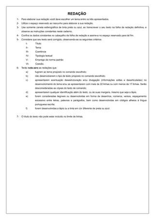 REDAÇÃO
1-   Para elaborar sua redação você deve escolher um tema entre os três apresentados.
2-   Utilize o espaço reservado ao rascunho para elaborar a sua redação.
3-   Use somente caneta esferográfica de tinta preta ou azul, ao transcrever o seu texto na folha de redação definitiva, e
     observe as instruções constantes neste caderno.
4-   Confira os dados constantes no cabeçalho da folha de redação e assine-a no espaço reservado para tal fim.
5-   Considere que seu texto será corrigido, observando-se os seguintes critérios:
         I-       Título
         II-      Tema
         III-     Coerência
         IV-      Tipologia textual
         V-       Emprego da norma padrão
         VI-      Coesão.
6-   Terão nota zero as redações que:
         a)       fugirem ao tema proposto no comando escolhido;
         b)       não desenvolverem o tipo de texto proposto no comando escolhido;
         c)       apresentarem acentuação desestruturação e/ou divagação (informações soltas e desarticuladas) no
                  desenvolvimento do tema e/ou se apresentarem com mais de 22 linhas ou com menos de 17 linhas. Serão
                  desconsideradas as cópias do texto de comando;
         d)       apresentarem qualquer identificação além do texto, ou às suas margens, mesmo que seja a lápis;
         e)       forem consideradas ilegíveis ou desenvolvidas em forma de desenhos, números, versos, espaçamento
                  excessivo entre letras, palavras e parágrafos, bem como desenvolvidas em códigos alheios à língua
                  portuguesa escrita;
         f)       forem desenvolvidas a lápis ou a tinta em cor diferente de preta ou azul.


7-   O título do texto não pode estar incluído no limite de linhas.
 