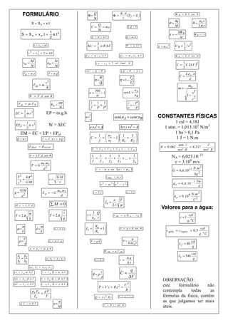 FORMULÁRIO                                               Φ=
                                                                            Q
                                                                                                   Φ=
                                                                                                                K .A
                                                                                                                     (T2 − T1 )                            Φ B = B . S . cos θ
                                                                            ∆t                                   l
                                                                                                                                                          ∆q                        µo .i
                       S = S o + v.t                                                                                                                σ=                       B=
                                                                           C=
                                                                              Q
                                                                                 = m.c                                 ∑Q = 0                             ∆S                        2.π .r
                                                                              ∆t
                                            1                                                                                                                  ∆Φ B
           S = S o + v o .t +                 a .t 2                                                                                                    ε =−                   Φ B = l .i
                                            2                              Q = m .c . ∆ T                             Q = m .L                                  ∆t
                                                                                 3                                                                                  1 2
                          v = v o + a .t                           ∆U =            .n.R .∆ T                         W = p .∆ V            E = m .c 2      UB =       l.i
                                                                                 2                                                                                  2
                    v 2 = v o + 2 .a .∆ S
                            2
                                                                  Q P = m .c P .∆ T                             Q V = m c .c v . ∆ T                       Φ E = E . S . cos θ

                      ∆S                          ∆v
            vm =                           am =
                                                                                                                                                                     C .(∆ V )2
                                                                               c P − c v ≅ 2 cal                 mol . K                                           1
                      ∆t                          ∆t                                                                                                        C=
                                                                                                                                                                   2
               r        r                  r     r                ∆U = Q − W                                    ∆Q = W           + ∆U
               F R = m .a                  P = m.g                                                                                                                    k .ε o . A
                                                                                W                                 T                                             C=
                                                                             η=                             η = 1− 2                                                      d
                                       v2                                       Q                                 T1
                          Fcp = m.                                               1
                                                                                                                                                                        mo
                                       R
                                                                                                                          n
                                                                                                                                                               m=
                                                                              360
                                                                       n=           −1                             sen L = A                                             v2
                     W = F .d . cos θ                                          α                                          nB                                           1− 2
                                                                                                                                                                         c
    F at = µ . F N                                     ∆W              1 1 1                                           i    P′
                                             Pot =                      = +                                              =−
                                                        ∆t             f P P′                                          o    P
               1
 EC =            m.v 2                 EP = m.g.h                      c
               2                                                  n=                                seni.nA = senr.nB                      CONSTANTES FÍSICAS
                                                                       v
                   1                                                                                                                                  1 cal = 4,18J
 EPel =              k .x 2                W = ∆EC
                   2                                                   r + r′ = A                               ∆ = i + i′ − A                   1 atm. = 1,013.105 N/m2
       EM = EC + EP + EPel                                                                                                                            1 ba = 0,1 Pa
                                                                                   1  n2      1   1                            
   r      r
   Q = m .v
                                    r   r
                                    I = F .∆ t = ∆ Q
                                                    r                  C =           =
                                                                                       n − 1  R + R
                                                                                                                                
                                                                                                                                                      1 J = 1 N.m
                                                                                   f   1      1     2                          
                    r         r                                                                                                                                atm .l              J
                    Q final = Q inicial                                                                                                      R = 0 , 082               = 8 , 317
                                                                           C = C 1 + C 2 + C 3 + ... + C n                                                     mol . K           mol . K
                     τ = ± F .d .sen θ                                     1   1    1    1          1                                                    NA = 6,023.10–23
                                                                             =    +    +    + ... +
                           m .m
                                                                           f   f1   f2   f3         fn                                                    c = 3.108 m/s
                       F =G 122
                            d                                                  v = − ω . a . sen       (ω       .t + ϕ o     )                                                 N .m 2
                                                                                                                                                         G = 6,6.1011
                                                                                                                                                                               kg 2
   T   2
                   4.π2
                                                    G.M                                     v max = ω . a
           =                                v=
                                                                                                   (                  )
                                                                                                                                                                                   Tm
   r3              G.M                               r
                                                                                    v2 = ω 2. a2 − x2                                                    µ o = 4 .π . 10 − 7
                                                                                                                                                                                    A
       G.M                                           m1.m 2
g=             2
                                    Ep = − G                                v = λ. f                                  λ = 4 .l
                                                                                                                                                                            N .m 2
           d                                           d                                                                                                  ko = 9 .10 9
                                                                                                   n F                                                                         C2
                                                                                          fn =
 M F = ± F .d                               ∑M = 0                                                2.l µ
                                                                                                                                             Valores para a água:
         m                                          l                 1 Q
 T = 2.π                                    T = 2.π                v= .                            τ             = q . (v A − v B      )                                 cal
         k                                          g                εo r
                                                                                                       AB
                                                                                                                                                                c =1
                                                                                                                                                                       g. oC
           m                       m                                    R     
   µ=                         d=                  ρ = µ .g        f s =  a + 1
                                                                        R                                     F = q . v . B . sen θ                                                 cal
                                                                                                                                                  c gelo = c vapor = 0 ,5
           V                       V                                     s                                                                                                        g . oC
               F                                                       r     r                                               q
    p=                                      E = ρ .V . g               F = q.E                                    V=                                                       cal
               A                                                                                                          4.π.ε o .r                            L f = 80
                                                                                                                                                                            g
                      p = p o + µ . g .h
                                                                                         W AB     = q .V AB
                                                                                                                                                                            cal
   F F2                                                                                                                                                        Lv = 540
    1=                                 d 1 . h1 = d 2 . h 2                                                     ∆q                                                           g
   S1 S2                                                                      V = R .i                      i =
                                                                                                                ∆t
                     ∆ x1 . S 1 = ∆ x 2 .S 2
                                                                                                                           q
∆ l = l o .α . ∆ T                  l = l o . (1 + α . ∆ T    )
                                                                            R=ρ
                                                                                    l                           C=
∆ S = S o . β .∆ T                 S = S o . (1 + β . ∆ T     )
                                                                                    A                                     ∆V
                                                                                                                                               OBSERVAÇÃO:
∆ V = V o .γ . ∆ T                 V = V o . (1 + γ . ∆ T     )                                      V2
                                                                                   P = V .i = R .i =    2                                      este    formulário     não
                         po .Vo p.V                                                                  R                                         contempla      todas     as
                               =
                          To     T                                            Q = A .i 2 . R .t             V    = ε − r .i                    fórmulas da física, contém
                                                     m                                                                                         as que julgamos ser mais
       p .V = n . R .T                         n=                                        F = B . i . l . sen θ
                                                     M                                                                                         úteis.
 