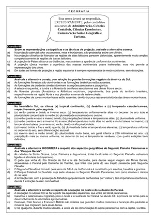 GEOGRAFIA


                                           Esta prova deverá ser respondida,
                                        EXCLUSIVAMENTE, pelos candidatos
                                        aos cursos de Administração, Ciências
                                          Contábeis, Ciências Econômicas,
                                          Comunicação Social, Geografia e
                                                       Turismo.


Questão 01
     Sobre as representações cartográficas e as técnicas de projeção, assinale a alternativa correta.
a)   Na projeção azimutal polar os paralelos, retos e horizontais, são projetados sobre um cilindro.
b)   Na projeção cilíndrica de Mercator as regiões de altas latitudes parecem distorcidas, aparentemente muito amplas
     comparativamente às regiões de baixas latitudes.
c)   A projeção de Peters distorce as distâncias, mas mantem a aparência conforme dos continentes.
d)   A projeção cônica mantem a aparência das massas continentais quase inalteradas, mas não permite a
     representação dos pólos.
e)   Em todas as formas de projeção a região equatorial é sempre representada de modo conforme, sem distorções.

Questão 02
     Assinale a alternativa correta, com relação às grandes formações vegetais da América do Sul.
a)   As formações florestais são dominantes e as formações desérticas estão ausentes.
b)   As formações de pradarias úmidas dominam as regiões pampeana e patagônica.
c)   A estepe chaquenha, a tundra e a floresta de coníferas associam-se aos climas frios e secos.
d)   As florestas pluviais (Amazônica e Atlântica) recobriam, originalmente, boa parte do território brasileiro,
     respectivamente na região Norte e nos planaltos e serras de leste-sudeste.
e)   As formações de zonas montanhosas estão ausentes, devido à pouca representatividade das áreas montanhosas.

Questão 03
     No hemisfério Sul, os climas (a) tropical continental, (b) desértico e (c) temperado caracterizam-se,
     respectivamente, pelo seguinte:
a)   (a) verão quente e úmido e inverno seco; (b) temperaturas uniformemente altas no decorrer do ano todo e
     pluviosidade concentrada no verão; (c) pluviosidade concentrada no outono.
b)   (a) verão quente e seco e inverno úmido; (b) precipitações baixas e temperaturas altas; (c) pluviosidade uniforme.
c)   (a) verão quente e seco e inverno frio e seco; (b) temperaturas muito altas no verão e muito baixas no inverno; (c)
     temperaturas baixas ou amenas no verão, devido à alta pluviosidade.
d)   (a) inverno úmido e frio e verão quente; (b) pluviosidade baixa e temperaturas elevadas; (c) temperatura uniforme
     no decorrer do ano, sem diferenciação sazonal.
e)   (a) inverno seco e verão úmido; (b) pluviosidade muito baixa, em geral inferior a 250 milímetros no ano; (c)
     precipitação mais ou menos uniforme, no decorrer do ano e temperaturas variáveis, com quatro estações bem
     definidas.

Questão 04
     Assinale a alternativa INCORRETA a respeito dos aspectos geográficos do Segundo Planalto Paranaense e
     dos “Campos Gerais”.
a)   As cidades de Ponta Grossa, Lapa, Palmeira e Jaguariaíva, todas localizadas no Segundo Planalto, estiveram
     ligadas à atividade do tropeirismo.
b)   O gado que vinha do Rio Grande do Sul e ia até Sorocaba, para depois seguir viagem até Minas Gerais,
     atravessava o Paraná pelo Caminho do Viamão, que tinha boa parte do seu trajeto passando pelo Segundo
     Planalto.
c)   O Segundo Planalto é formado pela serra de São Luís do Purunã e é constituído por arenitos, basaltos e granitos.
d)   O Parque Estadual do Guartelá, cuja sede situa-se no Segundo Planalto Paranense, tem como atrativo o cânion
     do rio Iapó.
e)   A formação Irati, com a presença de folhelhos (popularmente conhecidos por “xistos”), tem importância econômica,
     devida à extração de óleo combustível.

Questão 05
     Assinale a alternativa correta a respeito da ocupação do oeste e do sudoeste do Paraná.
a)   A ocupação no século XIX se fez a partir da expansão espanhola, que vinha do litoral paranaense.
b)   Gaúchos e catarinenses migraram para o oeste e o sudoeste do Paraná no século XX, à procura de terras para o
     desenvolvimento de atividades agropecuárias.
c)   Cascavel, Pato Branco e Francisco Beltrão são cidades que guardam muitos costumes e heranças dos paulistas e
     mineiros que migraram para essas terras.
d)   O rio Iguaçu foi, durante muitos séculos, a única via de comunicação do oeste paranaense com a capital, Curitiba.
 