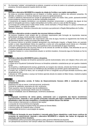 e)   Os chamados “sulistas”, principalmente os eslavos, ocuparam as terras do oeste e do sudoeste paranaense como
     posseiros, formando pequenos roçados dentro da mata.

Questão 06
     Assinale a alternativa INCORRETA a respeito da cidade de Curitiba e sua região metropolitana.
a)   De todas as correntes imigratórias que se dirigiram a Curitiba, apenas os eslavos não estiveram presentes. Os
     alemães, os italianos e os nórdicos deixaram sua marca na capital paranaense.
b)   Curitiba é referência internacional em função do planejamento urbano da cidade. Esta, porém, apresenta também
     muitos problemas urbanos comuns às demais metrópoles brasileiras.
c)   O lançamento de esgotos domésticos e as atividades industriais comprometem a qualidade das águas de boa
     parte da hidrografia que drena a região metropolitana de Curitiba, como é o caso do Alto Rio Iguaçu.
d)   O município de Curitiba possui muitas áreas verdes, sendo exemplos o Parque Barigui e o parque conhecido por
     “Passeio Público”, no centro da cidade.
e)   Almirante Tamandaré, Colombo e Araucária são municípios que pertencem à Região Metropolitana de Curitiba.

Questão 07
     Assinale a alternativa correta a respeito dos recursos hídricos no Brasil.
a)   Os terrenos cristalinos muito antigos são os principais responsáveis pela formação de importantes reservas
     subterrâneas de água, sendo exemplo o aquífero Guarani.
b)   As grandes metrópoles brasileiras são responsáveis pela crise da água, levando ao esgotamento das fontes de
     abastecimento devido à aridez provocada pelo efeito estufa.
c)   Os recursos hídricos no território brasileiro apresentam uma distribuição irregular: a Região Norte, por exemplo,
     contém a maior disponibilidade hídrica de superfície e conta com uma população pouco densa; já, o Nordeste,
     conta com limitações nas reservas hídricas de superfície e tem uma demanda de água importante.
d)   O moderno gerenciamento dos recursos hídricos se faz através de comitês de cidades, mais eficientes do que os
     programas de gestão de bacias hidrográficas.
e)   O aquífero Guarani é o único inteiramente situado no território brasileiro, fornecendo água do Nordeste ao Sul do
     Brasil.

Questão 08
     Assinale a alternativa INCORRETA sobre a Amazônia.
a)   Os ecossistemas florestais da Amazônia apresentam grande biodiversidade, tanto com relação à flora como com
     relação à fauna.
b)   A massa de ar Equatorial Continental forma-se na Amazônia ocidental e caracteriza-se por ser quente e bastante
     úmida.
c)   Na Amazônia, o desflorestamento avança, geralmente, às margens das rodovias, através das frentes de ocupação;
     os enclaves de exploração mineral e as hidrelétricas são atividades que também geram desmatamento.
d)   O projeto Jarí, na Serra do Navio, tem na extração de ferro e manganês sua principal atividade econômica, além
     da pecuária de corte.
e)   A década de 1970 assinalou o avanço da fronteira agrícola através do estado do Mato Grosso, mediante projetos
     oficiais de colonização.

Questão 09
     Assinale a alternativa correta. O Índice de Desenvolvimento Humano (IDH) é constituído por três
     componentes:
a)   Esperança de vida ao nascer; nível educacional; rendimento.
b)   Controle de natalidade; expectativa de vida; rendimento.
c)   Poder aquisitivo; taxa de emprego; taxa de analfabetismo.
d)   Taxa de emprego; escolarização infantil; taxa de mortalidade.
e)   Taxa de mortalidade; taxa de alfabetização; rendimento assalariado.

Questão 10
     A integração econômica de vários países, culminando com o surgimento dos blocos econômicos
     supranacionais, responde a uma questão primordial colocada pela lógica capitalista. Em uma economia
     globalizada e cada vez mais competitiva, a constituição desses blocos visa atender
a)   o livre comércio internacional e a soberania das nações.
b)   a conquista de novos territórios de imigração.
c)   a soberania das nações européias frente aos países do Oriente Médio.
d)   o domínio político do Ocidente sobre o Oriente.
e)   a necessidade de lucros e a acumulação de capitais.

Questão 11
     A história da formação do povo brasileiro é marcada pelos fluxos migratórios e pela busca contínua da
     conquista da sobrevivência. Assinale a alternativa INCORRETA a respeito das razões da migração da
     população pelo território brasileiro.
a)   A instabilidade política provocada pelas guerras e pelos governos ditatoriais de esquerda.
b)   Um planejamento econômico nem sempre voltado aos interesses e necessidades da população.
 