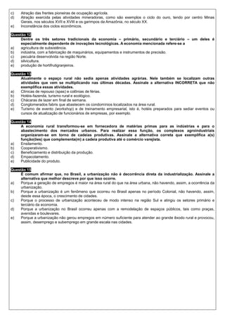 c)   Atração das frentes pioneiras de ocupação agrícola.
d)   Atração exercida pelas atividades mineradoras, como são exemplos o ciclo do ouro, tendo por centro Minas
     Gerais, nos séculos XVII e XVIII e os garimpos da Amazônia, no século XX.
e)   Inconstância dos ciclos econômicos.

Questão 12
     Dentre os três setores tradicionais da economia – primário, secundário e terciário – um deles é
     especialmente dependente de inovações tecnológicas. A economia mencionada refere-se a
a)   agricultura de subsistência.
b)   indústria, com a fabricação de maquinários, equipamentos e instrumentos de precisão.
c)   pecuária desenvolvida na região Norte.
d)   silvicultura.
e)   produção de hortifrutigranjeiros.

Questão 13
     Atualmente o espaço rural não sedia apenas atividades agrárias. Nele também se localizam outras
     atividades que vem se multiplicando nas últimas décadas. Assinale a alternativa INCORRETA que não
     exemplifica essas atividades.
a)   Clínicas de repouso (spas) e colônias de férias.
b)   Hotéis-fazenda, turismo rural e ecológico.
c)   Chácaras de lazer em final de semana.
d)   Conglomerados fabris que abastecem os condomínios localizados na área rural.
e)   Turismo de evento (workshop) e de treinamento empresarial, isto é, hotéis preparados para sediar eventos ou
     cursos de atualização de funcionários de empresas, por exemplo.

Questão 14
     A economia rural transformou-se em fornecedora de matérias primas para as indústrias e para o
     abastecimento dos mercados urbanos. Para realizar essa função, os complexos agroindustriais
     organizaram-se em torno de cadeias produtivas. Assinale a alternativa correta que exemplifica a(s)
     função(ões) que complementa(m) a cadeia produtiva até o comércio varejista.
a)   Ensilamento.
b)   Cooperativismo.
c)   Beneficiamento e distribuição da produção.
d)   Empacotamento.
e)   Publicidade do produto.

Questão 15
     É comum afirmar que, no Brasil, a urbanização não é decorrência direta da industrialização. Assinale a
     alternativa que melhor descreve por que isso ocorre.
a)   Porque a geração de empregos é maior na área rural do que na área urbana, não havendo, assim, a ocorrência da
     urbanização.
b)   Porque a urbanização é um fenômeno que ocorreu no Brasil apenas no período Colonial, não havendo, assim,
     desde essa época, o crescimento de cidades.
c)   Porque o processo de urbanização aconteceu de modo intenso na região Sul e atingiu os setores primário e
     terciário da economia.
d)   Porque a urbanização no Brasil ocorreu apenas com a remodelação de espaços públicos, tais como praças,
     avenidas e boulevares.
e)   Porque a urbanização não gerou empregos em número suficiente para atender ao grande êxodo rural e provocou,
     assim, desemprego e subemprego em grande escala nas cidades.
 