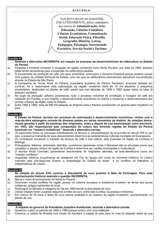 HISTÓRIA


                                          Esta prova deverá ser respondida,
                                       EXCLUSIVAMENTE, pelos candidatos
                                         aos cursos de Administração, Arte-
                                           Educação, Ciências Contábeis,
                                        Ciências Econômicas, Comunicação
                                         Social, Educação Física, Filosofia,
                                            Geografia, História, Letras,
                                        Pedagogia, Psicologia, Secretariado
                                        Executivo, Serviço Social e Turismo.


Questão 01
     Assinale a alternativa INCORRETA, em relação ao processo de desenvolvimento da cafeicultura no Estado
     do Paraná.
a)   Paulistas e mineiros iniciaram a ocupação da região conhecida como Norte Pioneiro, por volta de 1860, atraídos
     pelas terras necessárias para a expansão da cafeicultura paulista.
b)   O escoamento da produção de café, em seus primórdios, preocupou o Governo Estadual porque poderia causar
     uma quebra na unidade territorial do Estado, uma vez que os cafeicultores paranaenses escoavam sua produção
     através do Estado de São Paulo.
c)   A Companhia de Terras Norte do Paraná, subsidiária brasileira da Paraná Plantation, empresa sediada em
     Londres, foi a responsável pela colonização da região, vendendo lotes de 15 mil alqueires a pequenos
     proprietários, destinados ao plantio de café, sendo que nas décadas de 1950 e 1960 quase todos os lotes já
     estavam vendidos.
d)   No auge da produção cafeeira paranaense, todo o processo industrial de torrefação e moagem do café era
     realizado em Curitiba, o que impediu o desenvolvimento econômico no interior e emperrou o desenvolvimento dos
     centros urbanos da região norte do Estado.
e)   Entre 1950 e 1960, mais de 900 mil pessoas se dirigiram para o Paraná constituindo um grande salto migratório no
     país.

Questão 02
     O Estado do Paraná, durante seu processo de colonização e desenvolvimento econômico, contou com a
     mão-de-obra estrangeira oriunda de diversos países em vários momentos da história. As relações étnico-
     raciais geradas a partir da presença dos imigrantes, antes e depois de sua emancipação como província,
     em 1853, são responsáveis pela composição da cultura das diversas regiões do Estado do Paraná
     formando um “mosaico multiétnico”. Assinale a alternativa correta.
a)   Os japoneses foram os principais trabalhadores na lavoura e industrialização de erva-mate no século XIX e, por
     isso, a presença marcante de seus descendentes determina as características culturais na região de Guarapuava.
b)   Os ucranianos trouxeram a tradição da lavoura de café e sua cultura, está expressa na região de Londrina e
     Maringá.
c)   Portugueses, italianos, poloneses, alemães, ucranianos, japoneses, sírios e libaneses são os principais povos que
     compõem o espaço urbano da região de Curitiba e determina seu caráter cosmopolita e multicultural.
d)   O escritor Paulo Leminski, paranaense descendente de imigrantes alemães, se auto-identificava como um
     “mestiço curitibano”.
e)   Imigrantes indianos muçulmanos se instalaram em Foz do Iguaçu por conta do momento histórico no Líbano
     marcado pelo pós-Segunda Guerra; a implantação do Estado de Israel e os conflitos na Palestina; a
     independência do Líbano.

Questão 03
     Na metade do século XVII, ocorreu a descoberta de ouro próximo à Baía de Paranaguá. Para esse
     acontecimento histórico assinale a questão INCORRETA.
a)   Marca o início do povoamento do litoral do Paraná.
b)   Ocorreram muitos conflitos na região porque os colonos europeus e brasileiros invadiam as terras dos povos
     indígenas, antigos habitantes do local.
c)   Paranaguá foi elevada à categoria de vila em 1660 devido à descoberta do ouro.
d)   Outras cidades foram surgindo seguindo a trilha do ouro, entre elas Curitiba, Guaratuba e Antonina.
e)   Em menos de 50 anos a febre do ouro estava acabada e as cidades da região investiram, pioneiramente, no
     plantio de uva.

Questão 04
     A respeito do governo do Presidente Juscelino Kubitschek, assinale a alternativa correta.
a)   Governou o país no período de 1960 a 1968 porque contou com uma reeleição.
b)   Construiu a cidade de Brasília com intuito de transferir a capital do país para lá, mas foi deposto antes da sua
 