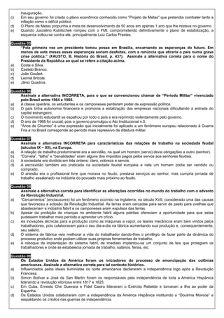 inauguração.
c)   Em seu governo foi criado o plano econômico conhecido como “Projeto de Metas” que pretendia combater tanto a
     inflação como o déficit público.
d)   O Plano de Metas propunha a meta de desenvolvimento de 50 anos em apenas 1 ano que lhe restava no governo.
e)   Quando Juscelino Kubitschek rompeu com o FMI, comprometendo definitivamente o plano de estabilização, a
     esquerda voltou-se contra ele, principalmente Luiz Carlos Prestes.

Questão 05
     “Pela primeira vez um presidente tomou posse em Brasília, encarnando as esperanças do futuro. Em
     menos de sete meses essas esperanças seriam desfeitas, com a renúncia que atiraria o país numa grave
     crise política.” (FAUSTO, B. História do Brasil, p. 437). Assinale a alternativa correta para o nome do
     Presidente da República ao qual se refere a citação acima.
a)   Costa e Silva.
b)   Castelo Branco.
c)   João Goulart.
d)   Leonel Brizola.
e)   Jânio Quadros.

Questão 06
     Assinale a alternativa INCORRETA, para o que se convencionou chamar de “Período Militar” vivenciado
     pelo Brasil entre 1964 e 1985.
a)   A classe operária, os estudantes e os camponeses perderam poder de expressão política.
b)   O país tinha autonomia financeira e promovia a estatização das empresas nacionais dificultando a entrada do
     capital estrangeiro.
c)   O movimento estudantil se espalhou por todo o país e era reprimido violentamente pelo governo.
d)   O ano de 1968 foi crucial, pois o governo promulgou o Ato Institucional n.5.
e)   “Anos de Chumbo” é uma expressão que inicialmente foi aplicado a um fenômeno europeu relacionado à Guerra
     Fria e no Brasil corresponde ao período mais repressivo da ditadura militar.

Questão 07
     Assinale a alternativa INCORRETA para características das relações de trabalho na sociedade feudal
     (séculos IX – XII), na Europa.
a)   A relação de trabalho predominante era a servidão, na qual um homem (servo) devia obrigações a outro (senhor).
b)   “Corvéia”, “talha” e “banalidades” eram alguns dos impostos pagos pelos servos aos senhores feudais.
c)   A sociedade era dividida em três ordens: clero, nobreza e servos.
d)   A escravidão também era praticada na sociedade feudal européia e nela um homem podia ser vendido ou
     comprado.
e)   O artesão era o profissional livre que morava no feudo, prestava serviços ao senhor, mas cumpria jornada de
     trabalho assalariado na indústria do povoado mais próximo ao feudo.

Questão 08
     Assinale a alternativa correta para identificar as alterações ocorridas no mundo do trabalho com o advento
     da Revolução Industrial.
a)   “Cercamentos” (enclausures) foi um fenômeno ocorrido na Inglaterra, no século XVII, considerado uma das causas
     que favoreceu a eclosão da Revolução Industrial. As terras eram cercadas para servir de pasto para ovelhas que
     abasteceriam a indústria fabril e os camponeses eram expulsos das terras.
b)   Apesar da proibição de crianças no ambiente fabril alguns patrões ofereciam a oportunidade para que estas
     pudessem trabalhar meio período e aprender um ofício.
c)   As inovações técnicas para a produção como as máquinas a vapor, os teares mecânicos eram bem vindos pelos
     trabalhadores, pois colaboravam para o seu dia-a-dia na fábrica aumentando sua produção e, consequentemente,
     seu salário.
d)   O sistema de fábrica veio melhorar a vida do trabalhador dando-lhes o privilégio de fazer parte da dinâmica do
     processo produtivo onde podiam utilizar suas próprias ferramentas de trabalho.
e)   A reboque da implantação do sistema fabril, de imediato implantou-se um conjunto de leis que protegiam os
     trabalhadores e onde se estabelecia jornada de trabalho, salários, férias, etc.

Questão 09
     Os Estados Unidos da América foram os iniciadores do processo de emancipação das colônias
     americanas. Assinale a alternativa correta para tal contexto histórico.
a)   Influenciados pelos ideais iluministas os norte americanos declararam a independência logo após a Revolução
     Francesa.
b)   Simon Bolívar e José de San Martin foram os responsáveis pela independência de toda a América Hispânica
     liderando a revolução vitoriosa entre 1817 e 1825.
c)   Em Cuba, Ernesto Che Guevara e Fidel Castro lideraram o Exército Rebelde e tomaram a ilha ao poder da
     Espanha.
d)   Os Estados Unidos colaboraram com a independência da América Hispânica instituindo a “Doutrina Monroe” e
     respaldando os criollos nas guerras de independência.
 