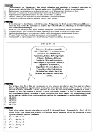 Questão 14
     “Renascimento” ou “Renascença” são termos utilizados para identificar as mudanças ocorridas na
     Europa, entre o século XIII e XVII. Assinale a alternativa INCORRETA, em relação ao período citado.
a)   Os intelectuais humanistas que se destacaram por suas novas idéias surgiram do interior do clero.
b)   Assinalam a redescoberta da cultura clássica em detrimento da cultura medieval.
c)   As principais mudanças são expressas nas artes, na filosofia e na ciência.
d)   Identifica a transição, na economia, do fim do feudalismo e início do capitalismo.
e)   O centro do mundo, que até então era Deus, passou a ser o homem.

Questão 15
     O trabalho escravo é conhecido na história desde a Antiguidade. No Brasil, a escravidão durou 300 anos e
     a mão-de-obra escrava foi recrutada nas colônias do continente africano. Identifique a alternativa correta
     para escravidão em nosso país.
a)   No século XVIII, “século do ouro” alguns escravos conseguiam juntar dinheiro e comprar sua liberdade.
b)   “Capitães de mato” eram homens contratados para realizar a compra e venda de escravos no porto.
c)   Nas fazendas de açúcar os escravos eram tratados melhor do que nas minas de extração de ouro.
d)   A “Lei do Ventre Livre” dava liberdade aos escravos com mais de 60 anos.
e)   No século XIX, os ingleses apoiaram o Brasil na campanha contra a abolição da escravatura.



                                                 M AT E M Á T I C A


                                         Esta prova deverá ser respondida,
                                       EXCLUSIVAMENTE, pelos candidatos
                                           aos cursos de Administração,
                                       Agronomia, Ciência da Computação,
                                           Ciências Biológicas, Ciências
                                         Contábeis, Ciências Econômicas,
                                       Enfermagem, Engenharia Ambiental,
                                            Engenharia de Alimentos,
                                         Engenharia Florestal, Farmácia,
                                          Física, Geografia, Matemática,
                                         Medicina Veterinária, Nutrição,
                                        Química, Secretariado Executivo e
                                                     Turismo.



Questão 01
     Três amigas, Ana, Bia e Déa, ao regressarem de uma viagem, perceberam que lhes restavam alguns
     dólares, algumas libras e alguns euros e foram juntas a uma casa de câmbio para trocá-los por reais. Ana
     possuía 30 dólares, 20 libras e 12 euros e recebeu 244 reais; Bia possuía 20 dólares, 20 libras e 20 euros e
     recebeu 250 reais; Déa possuía 30 dólares, 10 libras e 20 euros e recebeu 230 reais. Se nesse mesmo dia
     você possuísse 20 dólares, 10 libras e 20 euros e comparecesse nessa mesma casa de câmbio para trocá-
     los por reais, e o câmbio fosse o mesmo aplicado na troca das moedas das três amigas, teria recebido
a)   R$ 194,00.
b)   R$ 200,00.
c)   R$ 210,00.
d)   R$ 218,00.
e)   R$ 220,00.

Questão 02
     A reta s intercepta o eixo das ordenadas no ponto (0, 4) e é paralela à reta r de equação 3 y − 2x + 5 = 0 . Os
     pontos onde a reta s intercepta os eixos coordenados são os extremos de um dos diâmetros de uma
     circunferência cuja equação é dada por
a)   x 2 + y 2 − 4x + 6y = 0 .
b)    x 2 + y 2 + 4x − 6y = 0 .
c)    x 2 + y 2 + 6x − 4y = 0 .
d)    x 2 + y 2 − 6 x + 4y = 0 .
e)    x 2 + y 2 = 13 .
 