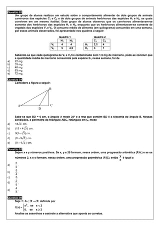 Questão 03
     Um grupo de alunos realizou um estudo sobre o comportamento alimentar de dois grupos de animais
     carnívoros das espécies C1 e C2 e de dois grupos de animais herbívoros das espécies H1 e H2, os quais
     convivem em um mesmo habitat. Esse grupo de alunos observou que os carnívoros alimentavam-se
     somente dos herbívoros das espécies H1 e H2, enquanto que os herbívoros alimentavam-se somente de
     vegetais das espécies V1 e V2. O consumo médio de alimento (em quilograma) consumido em uma semana,
     por esses animais observados, foi apresentado nos quadros a seguir:

                                         Quadro 1                  Quadro 2
                                          H1    H2                 C1    C2
                                    V1    4      4          H1     2,5   4
                                    V2    5     4,5         H2     3     1

     Sabendo-se que cada quilograma de V1 e V2 foi contaminado com 1,5 mg de mercúrio, pode-se concluir que
     a quantidade média de mercúrio consumida pela espécie C1, nessa semana, foi de
a)   22 mg.
b)   33 mg.
c)   48 mg.
d)   63 mg.
e)   72 mg.

Questão 04
     Considere a figura a seguir:

                                B




       A                         C
                       D

     Sabe-se que BD = 6 cm, o ângulo A mede 30º e a reta que contém BD é a bissetriz do ângulo B. Nessas
     condições, o perímetro do triângulo ABC, retângulo em C, mede
a)   18 3 cm.
b)   (15 + 4 3 ) cm.
c)   9(1 + 3 ) cm.
d)   (8 + 9 3 ) cm.
e)   (9 + 4 3 ) cm.

Questão 05
     Sejam x e y números positivos. Se x, y e 20 formam, nessa ordem, uma progressão aritmética (P.A.) e se os
                                                                                   y
     números 2, x e y formam, nessa ordem, uma progressão geométrica (P.G.), então   é igual a
                                                                                   x
     5
a)     .
     2
     5
b)     .
     4
c)   5.
     2
d)     .
     5
     4
e)     .
     5

Questão 06
     Seja f : A ⊂ ℜ → ℜ definida por
              x 2 , se x < 2
             
     f (x) = 
              6, se x ≥ 2
             
     Analise as assertivas e assinale a alternativa que aponta as corretas.
 