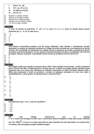 I.     Dom f = ℜ − {2} .
     II.    Im f = { y ∈ ℜ / y ≥ 0} .
     III.   f é injetora em [0, 2) .
     IV.    f (f (−2)) = 6 .
a)   Apenas I e II estão corretas.
b)   Apenas I e III estão corretas.
c)   Apenas III e IV estão corretas.
d)   Apenas II, III e IV estão corretas.
e)   I, II, III e IV estão corretas.

Questão 07
     O resto da divisão do polinômio x 4 − px 3 + x 2 + q por (x + 1) é 2, e o resto da divisão desse mesmo
     polinômio por (x − 1) é 6. O valor de q é
a)   – 4.
b)   – 2.
c)   0.
d)   2.
e)   4.

Questão 08
     Uma doceria comercializa produtos com 56 preços diferentes. Para otimizar o atendimento, decidiu
     apresentar os preços em etiquetas contendo um código de barras formado por uma sequência de barras
     verticais. Na contratação da impressão dos códigos de barra, decidiu-se que todas as sequências devem
     ter apenas uma barra de largura 1,5 mm, apenas uma barra de largura 0,5 mm e as restantes com 0,25 mm
     de largura. Nessas condições, a quantidade mínima de barras de largura 0,25 mm deverá ser
a)   5.
b)   6.
c)   7.
d)   8.
e)   9.
Questão 09
     Um colégio recebeu por doação 6 ingressos para o filme “Uma verdade inconveniente”, sendo 2 ingressos
     para o horário das 18h e 4 ingressos para o horário das 21h. O diretor do colégio decidiu distribuir esses
     ingressos para os 6 alunos que obtiveram as melhores colocações no último simulado aplicado. Rita e
     Breno são namorados e foram os primeiros a sortear os ingressos colocados em uma urna. Qual a
     probabilidade de o casal sortear os ingressos para o mesmo horário?
       5
a)       .
      18
       7
b)       .
      18
       1
c)       .
      15
       6
d)       .
      15
       7
e)       .
      15

Questão 10
     Considerando log 2 = 0,3 , o valor de log 0,025 é
a)   – 1,6.
b)   – 1,3.
c)   – 0,6.
d)   – 0,4.
e)   – 0,2.

Questão 11
     Em            uma           colônia,          observou-se           que          no            instante
     t = 0, o número de formigas era 500 e que o crescimento desse formigueiro é dado pela função f definida
                         3t
     por f (t ) = 500(2 4 ) em que t é o tempo decorrido em dias. Supondo que não haja óbitos, em quantos dias,
     no mínimo, esse formigueiro atingirá 32.000 formigas?
 