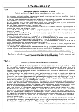 REDAÇÃO – RASCUNHO
TEMA 1:
                               Tetraplégico australiano ganha direito de morrer
                  Paciente ganhou na Justiça direito de recusar tratamento que o mantém vivo.

   Um australiano que ficou tetraplégico depois de ser atropelado por um carro ganhou, nesta sexta-feira, o direito de
   recusar tratamento e morrer em Perth, na Austrália.
   A Suprema Corte do Oeste da Austrália decidiu a favor de Christian Rossiter, de 49 anos, que pediu que fosse
   retirado o tubo que o alimenta, hidrata e o mantém vivo na Casa de Saúde Brightwater.
   Em uma declaração lida na corte por sua advogada, Rossiter disse: "Não consigo realizar nenhuma função básica.
   Não consigo assoar meu nariz. Não consigo secar as lágrimas dos meus olhos".
   Ele teria descrito sua situação como um "inferno em vida".
   A casa de saúde consultou a Justiça sobre as consequências de suspender o tratamento, depois do pedido de
   Rossiter, que mantém suas faculdades mentais.
   A advogada do paciente argumentou que não há qualquer lei, ou precedente, que permita à casa de saúde ignorar
   o pedido de Rossiter.
   A decisão do juiz Wayne Martin, de que o paciente tem direito a recusar tratamento médico, isenta a casa de
   saúde de qualquer responsabilidade.
   Na Austrália, ajudar alguém a morrer é crime e pode ser punido com prisão perpétua.
   A expectativa é de que Rossiter morra dentro de uma ou duas semanas depois de retirado o tubo. Ele poderá
   decidir recusar o tratamento quando quiser e também poderá mudar de ideia a qualquer momento.
   Segundo a mídia local, Scott Blackwell - presidente de uma ONG sobre tratamentos paliativos no fim da vida na
   região, (Palliative Care WA) - disse que a decisão foi "sã e razoável".
   Segundo Blackwell teria dito à imprensa, "este tipo de morte não envolve muita dor ou estresse, e o paciente morre
   lentamente, depois de entrar em coma".
   "As pessoas acham que é uma péssima maneira de morrer, mas ela não envolve muito sofrimento, desde que as
   medidas paliativas apropriadas estejam em vigor para mantê-lo confortável", disse Blackwell.

    Disponível em <http://g1.globo.com/Noticias/Ciencia/0,,MUL1266673-5603,00-TETRAPLEGICO+AUSTRALIANO+GANHA+DIREITO+DE+MORRER.html>. Acesso
                                                                                                                              em 20 ag 2009.

    Com base na leitura do texto e em outras de seu conhecimento, redija um texto dissertativo no qual você
                              exponha sua opinião a respeito do direito de morrer.



TEMA 2:
                              SP proíbe cigarros em ambientes fechados de uso coletivo

   No dia 7 de agosto, o Estado de São Paulo dará um importante passo em defesa da saúde pública. Com a entrada
   em vigor da nova legislação antifumo, fica proibido fumar em ambientes fechados de uso coletivo como bares,
   restaurantes, casas noturnas e outros estabelecimentos comerciais. Mesmo os fumódromos em ambientes de
   trabalho e as áreas reservadas para fumantes em restaurantes ficam proibidas. A nova legislação estabelece
   ambientes 100% livres do tabaco.
   A medida acompanha uma tendência internacional de restrição ao fumo, já adotada em cidades como Nova York,
   Londres, Paris e Buenos Aires. Inúmeros estudos realizados comprovaram os males do cigarro não apenas para
   quem fuma, mas também para aqueles que se vêem expostos à fumaça do cigarro. É principalmente a saúde do
   fumante passivo que a nova lei busca proteger. Segundo dados da OMS (Organização Mundial de Saúde), o fumo
   passivo é a terceira maior causa de mortes evitáveis no mundo.
   A nova lei restringe, mas não proíbe o ato de fumar. O cigarro continua autorizado dentro das residências, das vias
   públicas e em áreas ao ar livre. Estádios de futebol também estão liberados, assim como quartos de hotéis e
   pousadas, desde que estejam ocupados por hóspedes. A responsabilidade por garantir que os ambientes estejam
   livres de tabaco será dos proprietários dos estabelecimentos. Os fumantes não serão alvo da fiscalização.
   Para evitar punições, os responsáveis pelos estabelecimentos devem adotar algumas medidas. Entre elas, a
   fixação de cartazes alertando sobre a proibição, e a retirada dos cinzeiros das mesas de bares e restaurantes
   como forma de desestimular que cigarros sejam acesos. Devem, também, orientar seus clientes sobre a nova lei e
   pedir para que não fumem. Caso alguém se recuse a apagar o cigarro, a presença da polícia poderá ser solicitada.
   Em caso de desrespeito à lei, o estabelecimento receberá multa, que será dobrada em caso de reincidência. Se o
   estabelecimento for flagrado uma terceira vez, será interditado por 48 horas. E, em caso de nova reincidência, a
   interdição será de 30 dias.
   Ao proibir que se fume em ambientes fechados de uso coletivo, a lei antifumo estabelece uma mudança de
   comportamento com reflexos diretos na saúde pública. Mudança que será estimulada por campanhas educativas e
   fiscalizada pelo poder público. E que terá na colaboração da população uma de suas principais armas.

                                                                  Disponível em <http://www.leiantifumo.sp.gov.br/portal.php/lei>. Acesso em 20 ag 2009.
 