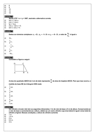 a)   6.
b)   8.
c)   10.
d)   12.
e)   14.

Questão 12
     Sendo 270º < x < y < 360º, assinale a alternativa correta.
a)   sen x > sen y.
b)   cos x > cos y.
c)   tg x > tg y.
d)   cos y – sen x > 0.
e)   sen x. cos y > 0.

Questão 13
                                                                                        z2
     Dados os números complexos z 1 = 2i , z 2 = −1 + 3i e z 3 = −6 − 2i , o valor de      é igual a
                                                                                        z3
a)    2z 1 .
      1
b)      z1 .
      2
        1
c)    − z1 .
        4
      1
d)      z1 .
      4
e)    −4 z 1 .

Questão 14
     Considere a figura a seguir:

               D        C



               A         B    E


                                                               8
     A área do quadrado ABCD de 2 cm de lado representa          da área do trapézio AECD. Para que isso ocorra, a
                                                               9
     medida da base BE do triângulo CEB mede
      1
a)      cm.
     2
      1
b)      cm.
     3
     2
c)      cm.
     3
     3
d)      cm.
      4
e)   1 cm.

Questão 15
     Um cilindro circular reto tem as seguintes dimensões: 3 m de raio da base e 6 m de altura. Conservando-se
     o raio da base e aumentando-se a altura, obtém-se um outro cilindro cuja área lateral é igual à área total do
     cilindro original. Nessas condições, a altura do cilindro aumenta
a)   1 m.
b)   1,5 m.
c)   2 m.
d)   2,5 m.
e)   3 m.
 