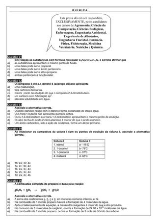 QUÍMICA


                                          Esta prova deverá ser respondida,
                                       EXCLUSIVAMENTE, pelos candidatos
                                        aos cursos de Agronomia, Ciência da
                                         Computação, Ciências Biológicas,
                                       Enfermagem, Engenharia Ambiental,
                                             Engenharia de Alimentos,
                                          Engenharia Florestal, Farmácia,
                                           Física, Fisioterapia, Medicina
                                          Veterinária, Nutrição e Química.


Questão 01
     Em relação às substâncias com fórmula molecular C3H8O e C5H12O, é correto afirmar que
a)   as substâncias apresentam o mesmo ponto de fusão.
b)   uma delas pode ser o propanal.
c)   uma delas pode ser o ácido pentanoico.
d)   uma delas pode ser o etóxi-propano.
e)   ambas pertencem à função éster.

Questão 02
     O composto 5-etil-3,4-dimetil-5-isopropil-decano apresenta
a)   uma insaturação.
b)   três carbonos terciários.
c)   menor ponto de ebulição do que o composto 2,3-dimetil-butano.
                                   2
d)   um carbono com hibridação sp .
e)   elevada solubilidade em água.

Questão 03
     Assinale a alternativa correta.
a)   O ácido etanóico reage com o etanol e forma o etanoato de etila e água.
b)   O 2-metil-1-butanol não apresenta isomeria óptica.
c)   O cis-1,2-dicloroeteno e o trans-1,2-dicloroeteno apresentam o mesmo ponto de ebulição.
d)   O valor de Ka do ácido 2-cloro-etanóico é menor do que o ácido etanóico.
e)   Um ácido carboxílico, sob a ação de oxidantes, forma um álcool primário.

Questão 04
     Ao relacionar os compostos da coluna I com os pontos de ebulição da coluna II, assinale a alternativa
     correta.

                                     Coluna I             Coluna II
                                     1. etanol            a- 118°C
                                     2. 1-butanol         b- 78°C
                                     3. 1-propanol        c- 97°
                                                               C
                                     4. metanol           d- 65°C

a)   1b; 2a; 3d; 4c.
b)   1a; 2c; 3b; 4d.
c)   1b; 2a; 3c; 4d.
d)   1a; 2b; 3c; 4d.
e)   1d; 2a; 3c; 4b.

Questão 05
     A combustão completa do propano é dada pela reação:

     aC3H8 + bO2       ↔   cCO2 + dH2O

     Assinale a alternativa correta.
a)   A soma dos coeficientes a, b, c e d, em menores números inteiros, é 12.
b)   Na combustão de 1 mol de propano haverá a formação de 4 moléculas de água.
c)   Após o balanceamento da equação, a massa dos reagentes é maior do que a dos produtos.
                                                                             23
d)   No consumo de 5 moléculas de oxigênio, ocorre a formação de 24,08 x 10 moléculas de água.
e)   Na combustão de 1 mol de propano, ocorre a formação de 3 mols de dióxido de carbono.
 
