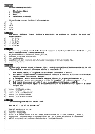 Questão 06
     Considere as espécies abaixo:

     I.     Cloreto de potássio.
     II.    Diamante.
     III.   Hélio.
     IV.    Tetracloreto de carbono.

     Dentre elas, apresentam ligações covalentes apenas:
a)   I e II.
b)   I e III.
c)   II e III.
d)   III e IV.
e)   II e IV.

Questão 07
     Nos ácidos perclórico, clórico, cloroso e hipocloroso, os números de oxidação do cloro são,
     respectivamente.
a)   +7; +3; +5; +1.
b)   +1; +5; +3; +7.
c)   +5; +7; +3; +1.
d)   +7; +5; +3; +1.
e)   +7; +5; +1; +3

Questão 08
                                                                                            2 2 6 1
     Um elemento químico X, no estado fundamental, apresenta a distribuição eletrônica 1s 2s 2p 3s , em
     relação a esse elemento podemos afirmar que
a)   ao ganhar um elétron transforma-se em um gás nobre.
b)   pertence à família 1A e quinto período.
c)   é um metal alcalino.
d)   reage facilmente com o elemento cloro, formando um composto de fórmula molecular XCl2.
e)   apresenta 19 prótons.

Questão 09
                                                       -1
     Considere uma solução aquosa de NaCl 0,1 mol L (solução A), uma solução aquosa de sacarose 0,2 mol
      -1
     L (solução B) e as seguintes afirmações relativas as soluções A e B:

     I.     Sob mesma pressão, as soluções A e B terão mesma temperatura de ebulição.
     II.    Pelo fato da solução B ser mais concentrada que a solução A, a solução B possui maior quantidade
            de partículas de soluto do que a solução A.
     III.   A pressão de 1 atm, as temperaturas de fusão das soluções A e B serão menores que 0º C.
     IV.    A pressão de 1 atm, as temperaturas de ebulição das soluções A e B serão menores que 100º C.
     V.     Sob mesma temperatura, a pressão de vapor na solução A é maior que da solução B.
     VI.    Sob mesma temperatura, a pressão de vapor nas soluções A e B será menor que a pressão de vapor
            da água pura.

a)   Apenas I, III, VI estão corretas.
b)   Apenas I, III, IV, VI estão corretas.
c)   Apenas I, II, III, VI estão corretas.
d)   Apenas II, III, VI estão corretas.
e)   Apenas I, III, V, VI estão corretas.

Questão 10
     Considere a seguinte reação, a 1 atm e a 25ºC:

     A (g) + B (g) ↔ 2 C (g) ∆H = 300 kJ mol
                                               -1



     Assinale a alternativa correta.
a)   A reação é exotérmica.
b)   A reação é heterogênea.
c)   A 25ºC, se as frações molares de A, B e C forem, respectivamente, 0,3, 0,3 e 0,4, o valor de Kp será 1,78.
d)   A pressão de 1 atm, um aumento na temperatura para 30ºC não irá alterar a quantidade do componente C.
e)   A 25ºC, um aumento na pressão para 2 atm irá alterar o equilíbrio da reação.
 