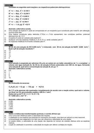 Questão 11
     Considere as seguintes semi-reações e os respectivos potenciais eletroquímicos:
      +    -             º
     A + e ↔ A(s), E = -0,136 V
      +    -             º
     B + e ↔ B(s), E = -0,236 V
      +    -             º
     D + e ↔ D(s), E = 0,436 V
      +    -          º
     E + e ↔ E(s), E = 0,536 V
      +   -          º
     J + e ↔ J(s), E = 0,764 V
      +    -                 º
     H + e ↔ ½ H 2 (g) E = 0,0 V

     Assinale a alternativa correta.
                               +
a)   Uma solução da espécie A pode ser armazenada em um recipiente que é constituído pelo metal B, sem alteração
     química entre eles.
                                                  +           +
b)   Uma bateria constituída pelos eletrodos E /E(s) e J /J(s) apresentará, nas condições padrões, potencial
     eletroquímico de 1,3 V.
                                                +
c)   A espécie D pode ser oxidada pela espécie A .
                                                                               +
d)   Qualquer uma das espécies metálicas, A, B, D, E e J, serão oxidadas pelo H .
                                                      +
e)   As espécies metálicas A e B serão oxidadas pelo H .

Questão 12
                                            -1                                                   -1
     50 mL de uma solução de HCl 0,020 mol L é misturada com 50 mL de solução de NaOH 0,040 mol L .
     Qual o pH da solução resultante ?
a)   13.
b)   12.
c)   11.
d)   10.
e)   9.

Questão 13
     Uma solução é preparada por adicionar 25 g de um soluto em um balão volumétrico de 1 L e completar o
     volume com água (solução A). Se 30 mL da solução A forem misturados com 345 mL de água, formando
                                                                 -1
     uma solução B, qual será a concentração da solução B, em g L ?
     Assinale a alternativa correta.
a)   0,5.
b)   1.
c)   2.
d)   5.
e)   10.

Questão 14
     Na combustão da sacarose

     C12H22O11 (s) + O2 (g) ↔ CO2 (g)    +   H2O (l)

     Se 1,71 g de sacarose são queimados completamente de acordo com a reação acima, qual será o volume,
     em litros, de CO2 (g) produzido medido a 300 K e 1 atm?
                      -1
     Dados (em g mol ): H = 1, C = 12, O = 16,
                         -1  -1
     R = 0,082 atm L mol K .

     Assinale a alternativa correta.
a)   0,185.
b)   0,369.
c)   0,738.
d)   1,476.
e)   2,952.

Questão 15
     Sobre a cinética das transformações químicas, é correto afirmar que
a)   a luz nunca tem influência sobre a velocidade das reações.
b)   o catalisador é uma espécie que participa do mecanismo da reação, mas deve ser solúvel no meio reacional.
c)   a concentração dos reagentes é um fator que não influencia a velocidade de uma reação.
d)   no estado sólido, a velocidade de uma reação não depende do número de colisões efetivas entre as espécies
     reativas.
e)   a ação do catalisador é aumentar a velocidade da reação sem alterar a entalpia da reação.
 